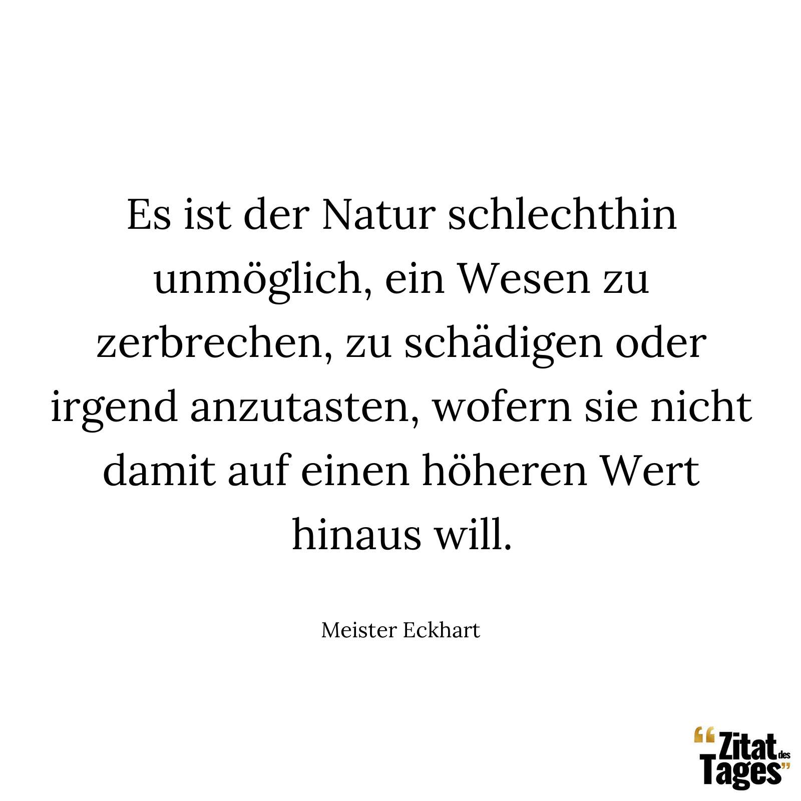 Es ist der Natur schlechthin unmöglich, ein Wesen zu zerbrechen, zu schädigen oder irgend anzutasten, wofern sie nicht damit auf einen höheren Wert hinaus will. - Meister Eckhart