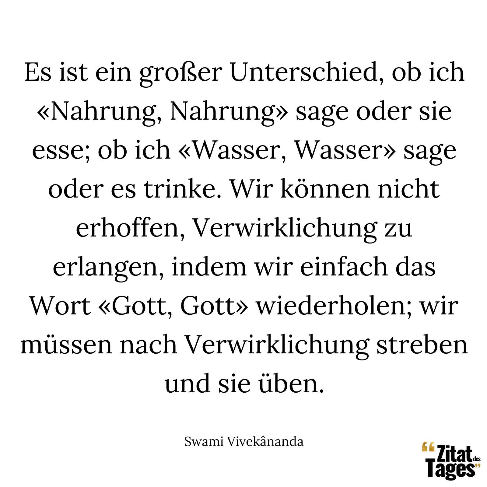 Es ist ein großer Unterschied, ob ich «Nahrung, Nahrung» sage oder sie esse; ob ich «Wasser, Wasser» sage oder es trinke. Wir können nicht erhoffen, Verwirklichung zu erlangen, indem wir einfach das Wort «Gott, Gott» wiederholen; wir müssen nach Verwirklichung streben und sie üben. - Swami Vivekânanda