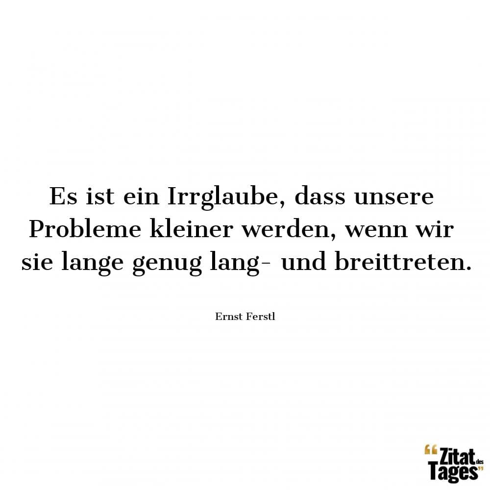 Es ist ein Irrglaube, dass unsere Probleme kleiner werden, wenn wir sie lange genug lang- und breittreten. - Ernst Ferstl