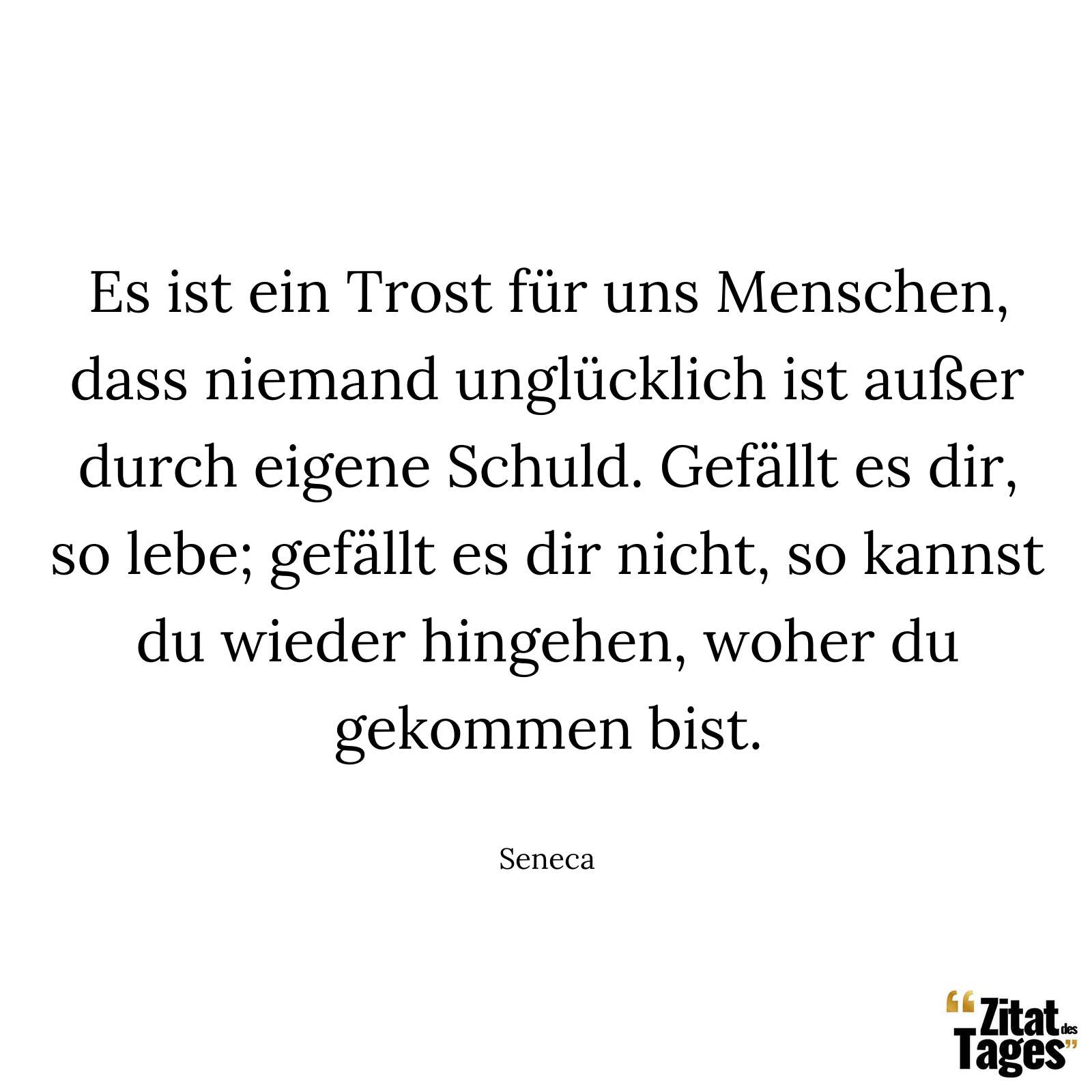 Es ist ein Trost für uns Menschen, dass niemand unglücklich ist außer durch eigene Schuld. Gefällt es dir, so lebe; gefällt es dir nicht, so kannst du wieder hingehen, woher du gekommen bist. - Seneca