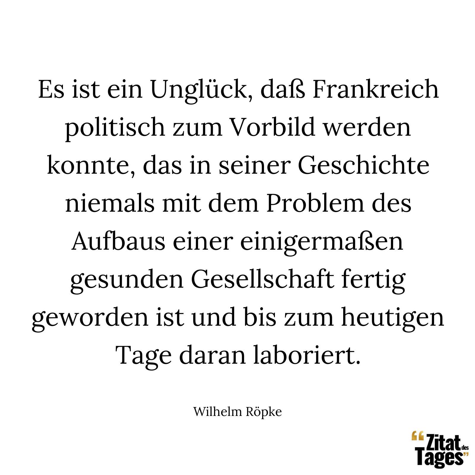 Es ist ein Unglück, daß Frankreich politisch zum Vorbild werden konnte, das in seiner Geschichte niemals mit dem Problem des Aufbaus einer einigermaßen gesunden Gesellschaft fertig geworden ist und bis zum heutigen Tage daran laboriert. - Wilhelm Röpke