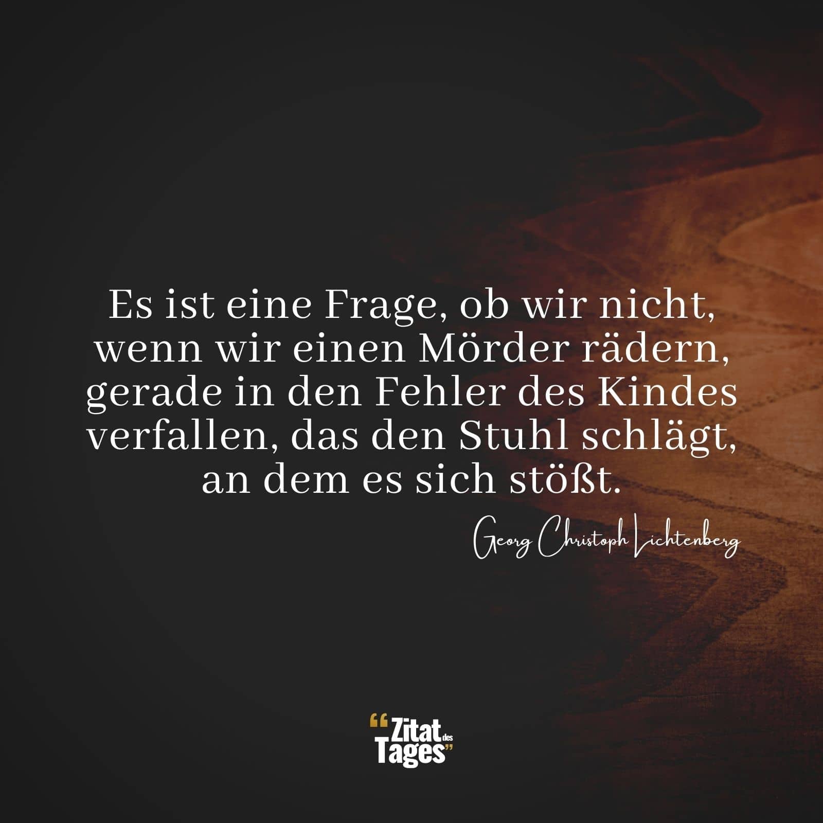 Es ist eine Frage, ob wir nicht, wenn wir einen Mörder rädern, gerade in den Fehler des Kindes verfallen, das den Stuhl schlägt, an dem es sich stößt. - Georg Christoph Lichtenberg