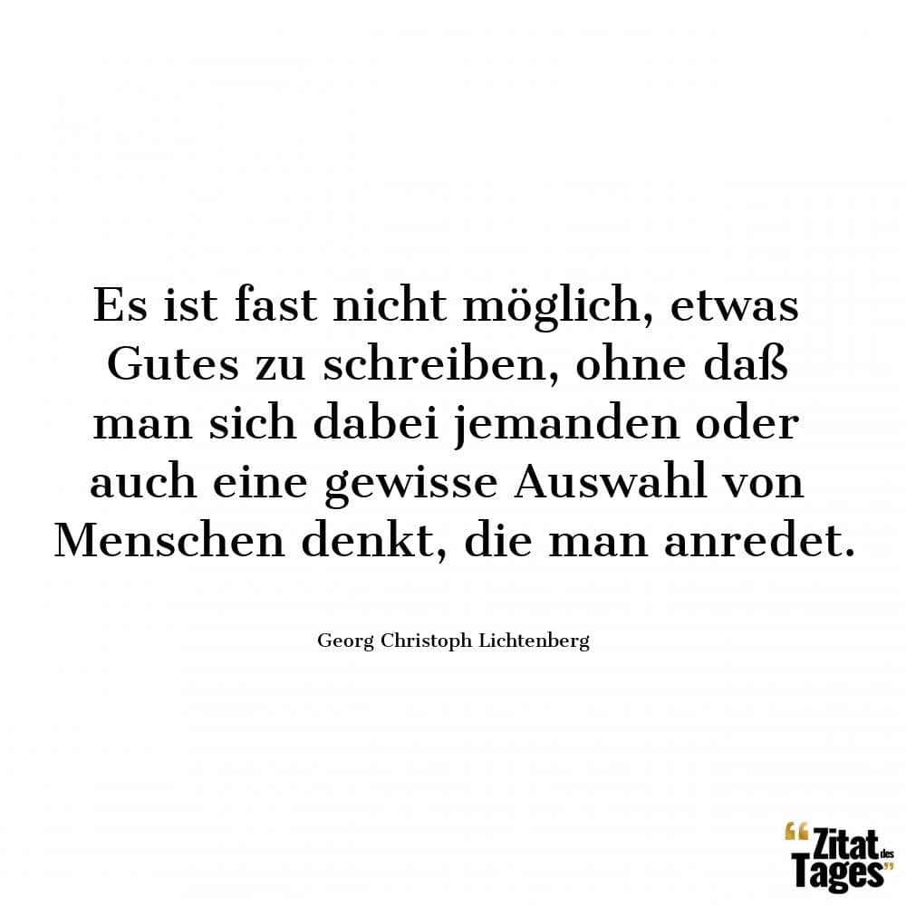 Es ist fast nicht möglich, etwas Gutes zu schreiben, ohne daß man sich dabei jemanden oder auch eine gewisse Auswahl von Menschen denkt, die man anredet. - Georg Christoph Lichtenberg