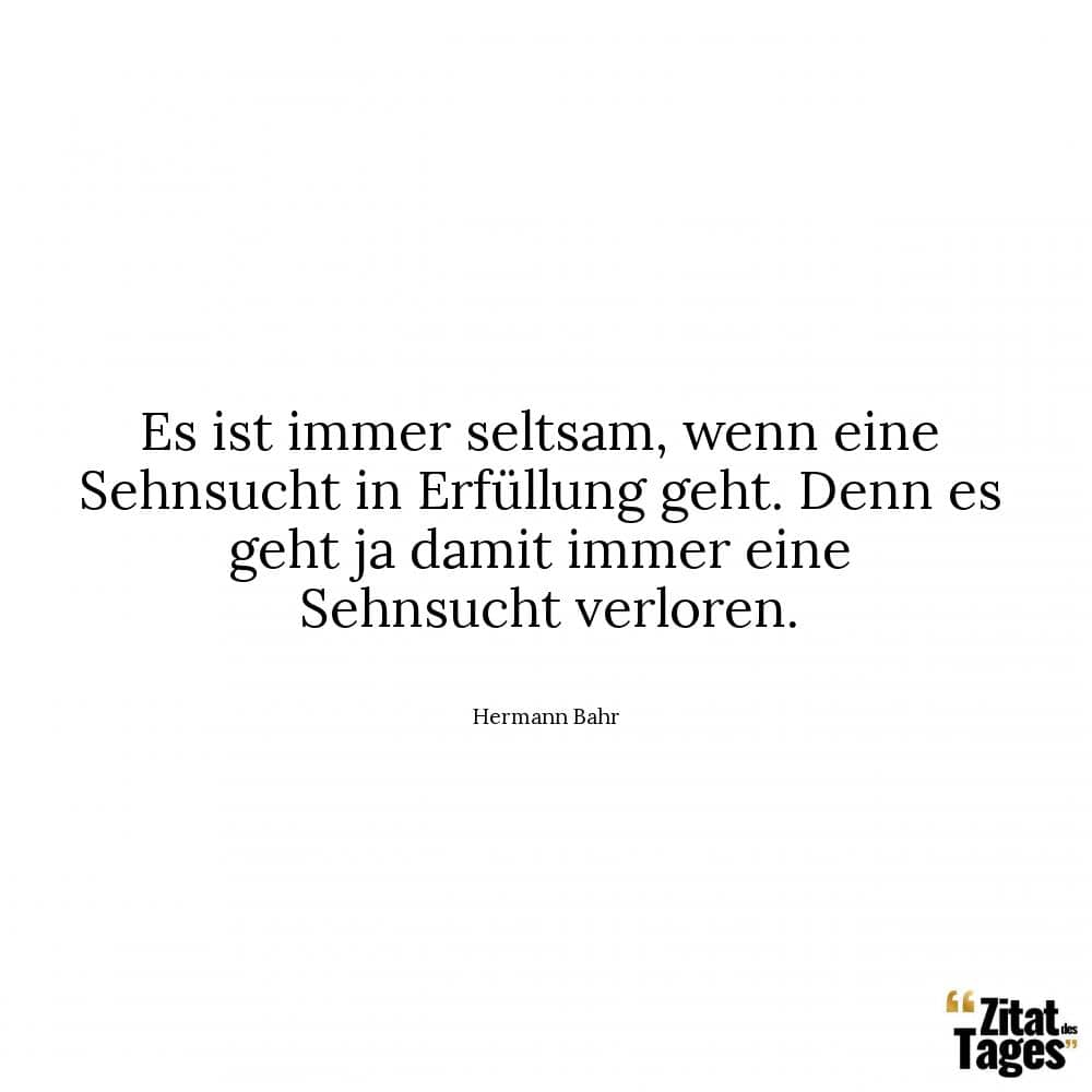 Es ist immer seltsam, wenn eine Sehnsucht in Erfüllung geht. Denn es geht ja damit immer eine Sehnsucht verloren. - Hermann Bahr