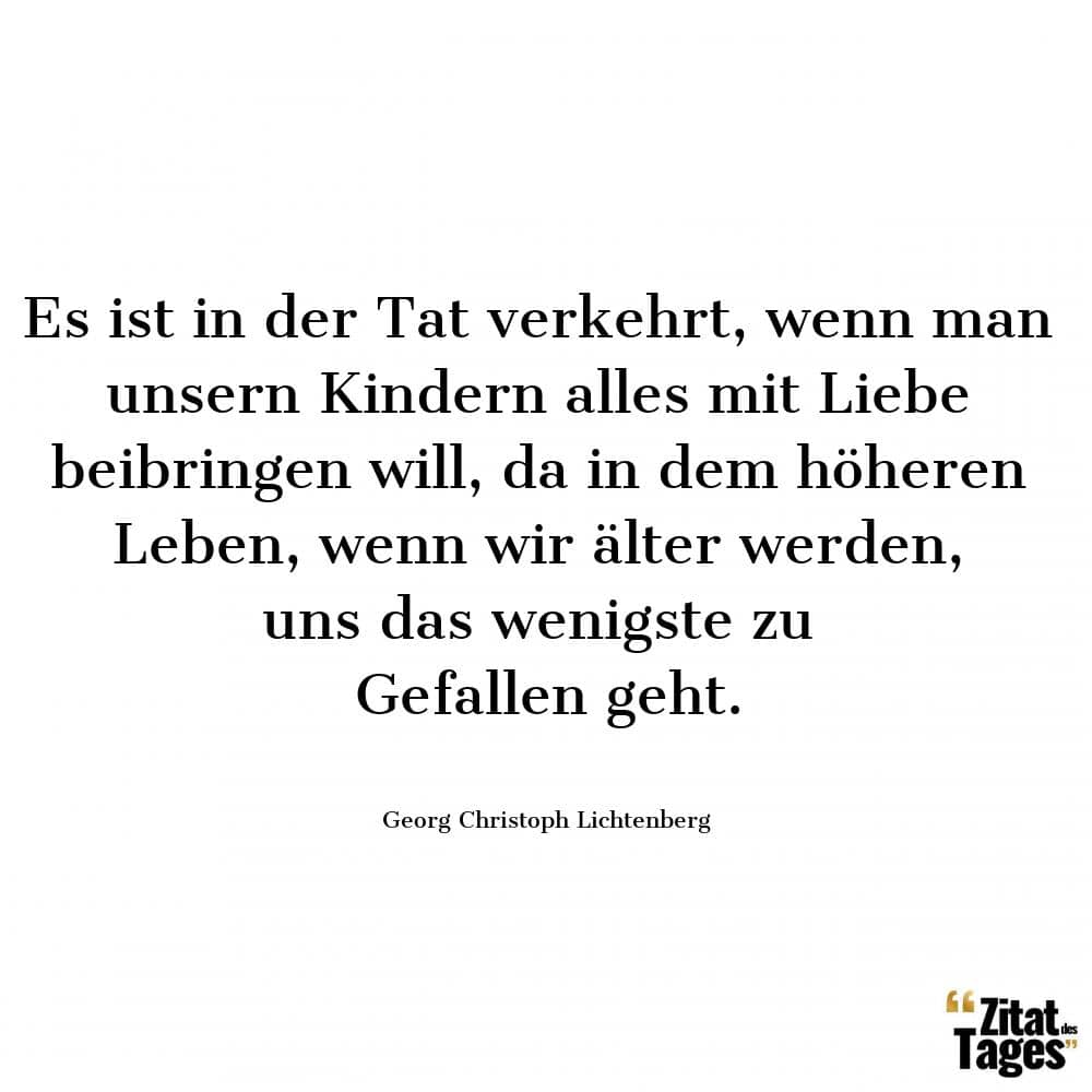 Es ist in der Tat verkehrt, wenn man unsern Kindern alles mit Liebe beibringen will, da in dem höheren Leben, wenn wir älter werden, uns das wenigste zu Gefallen geht. - Georg Christoph Lichtenberg