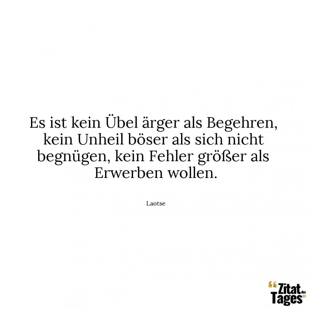 Es ist kein Übel ärger als Begehren, kein Unheil böser als sich nicht begnügen, kein Fehler größer als Erwerben wollen. - Laotse