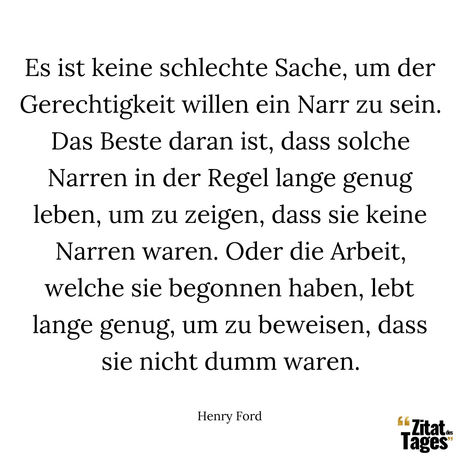 Es ist keine schlechte Sache, um der Gerechtigkeit willen ein Narr zu sein. Das Beste daran ist, dass solche Narren in der Regel lange genug leben, um zu zeigen, dass sie keine Narren waren. Oder die Arbeit, welche sie begonnen haben, lebt lange genug, um zu beweisen, dass sie nicht dumm waren. - Henry Ford