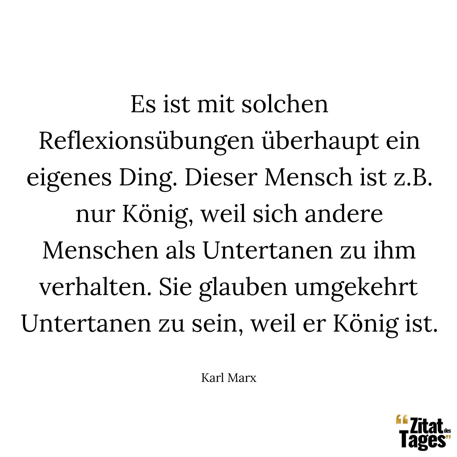 Es ist mit solchen Reflexionsübungen überhaupt ein eigenes Ding. Dieser Mensch ist z.B. nur König, weil sich andere Menschen als Untertanen zu ihm verhalten. Sie glauben umgekehrt Untertanen zu sein, weil er König ist. - Karl Marx