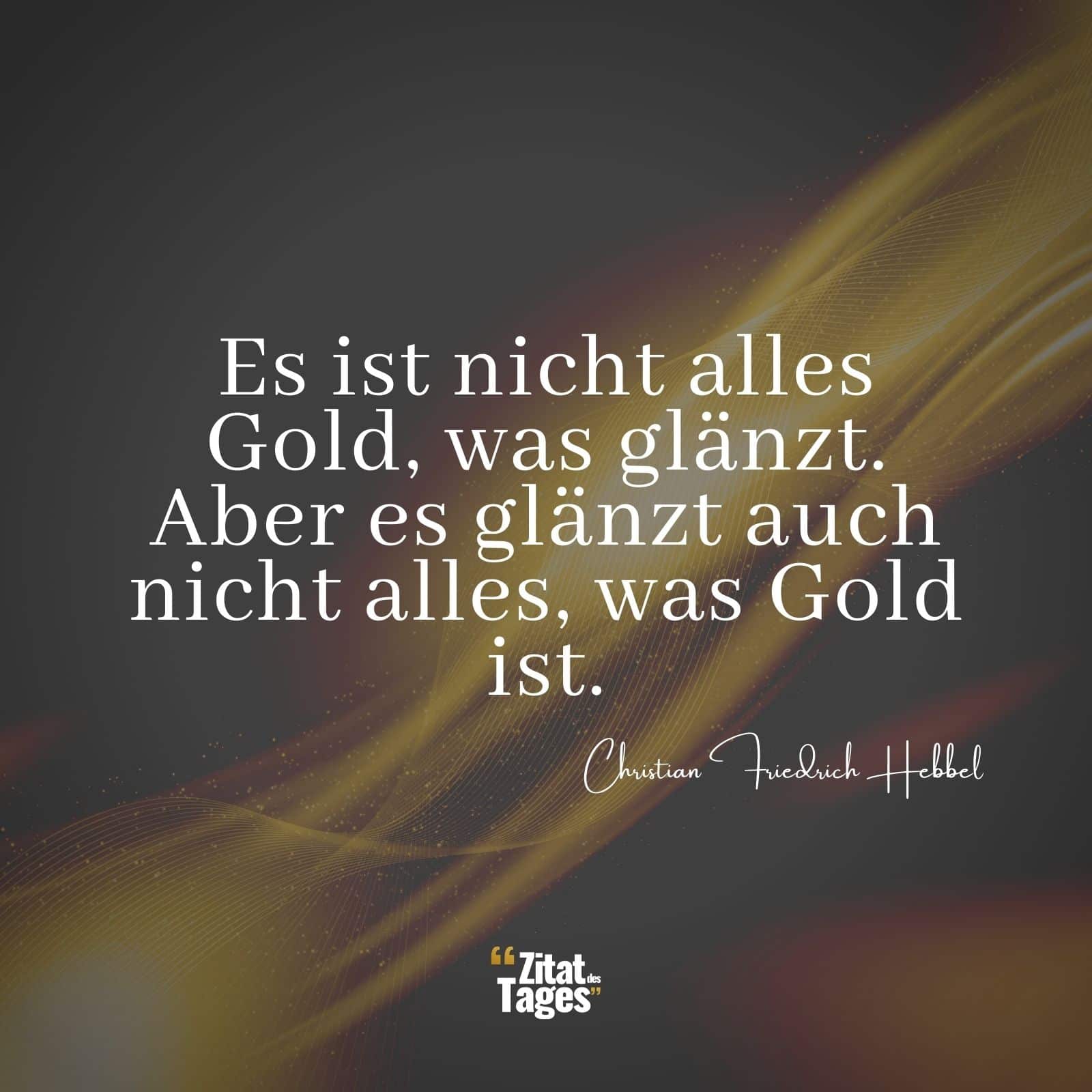 Es ist nicht alles Gold, was glänzt. Aber es glänzt auch nicht alles, was Gold ist. - Christian Friedrich Hebbel