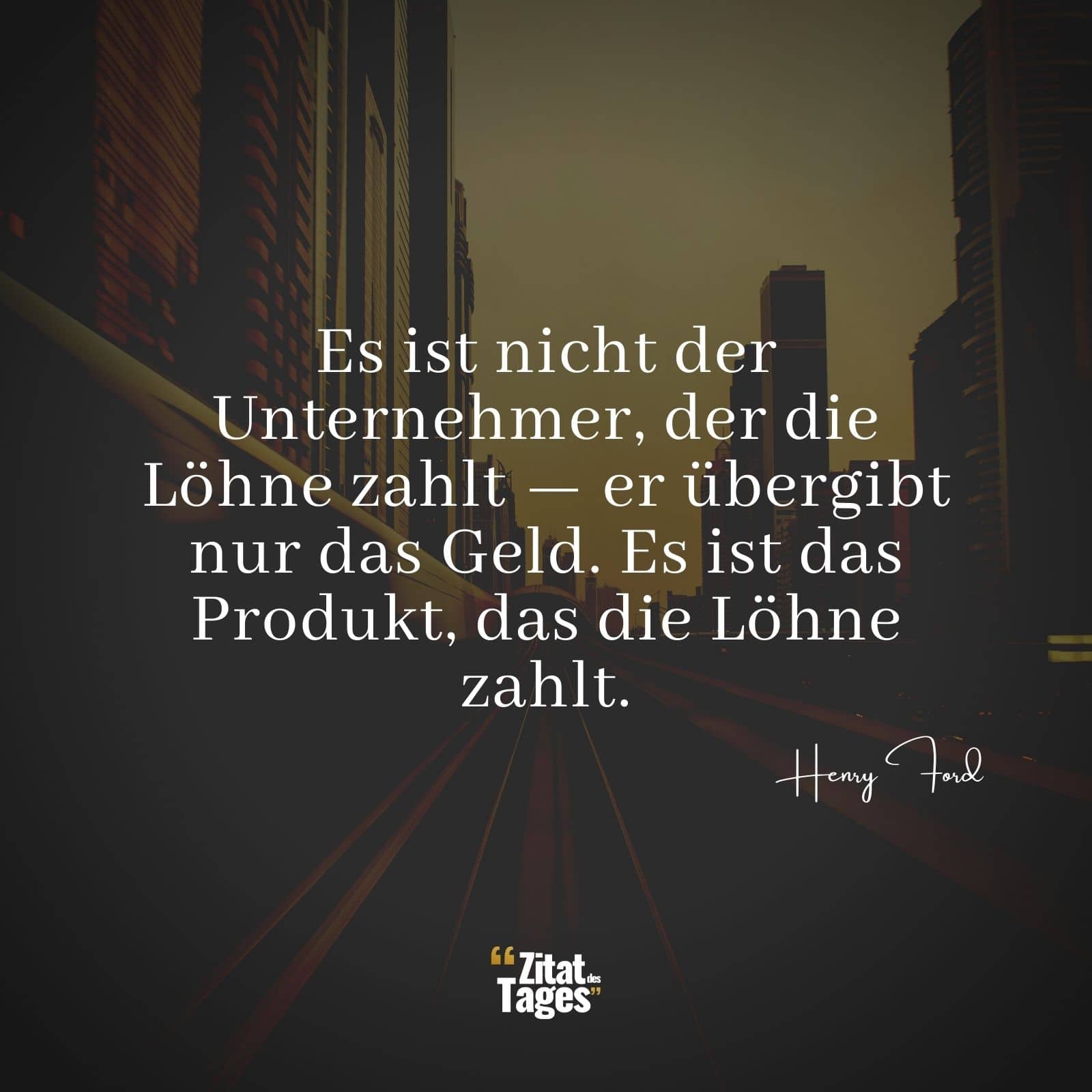 Es ist nicht der Unternehmer, der die Löhne zahlt — er übergibt nur das Geld. Es ist das Produkt, das die Löhne zahlt. - Henry Ford