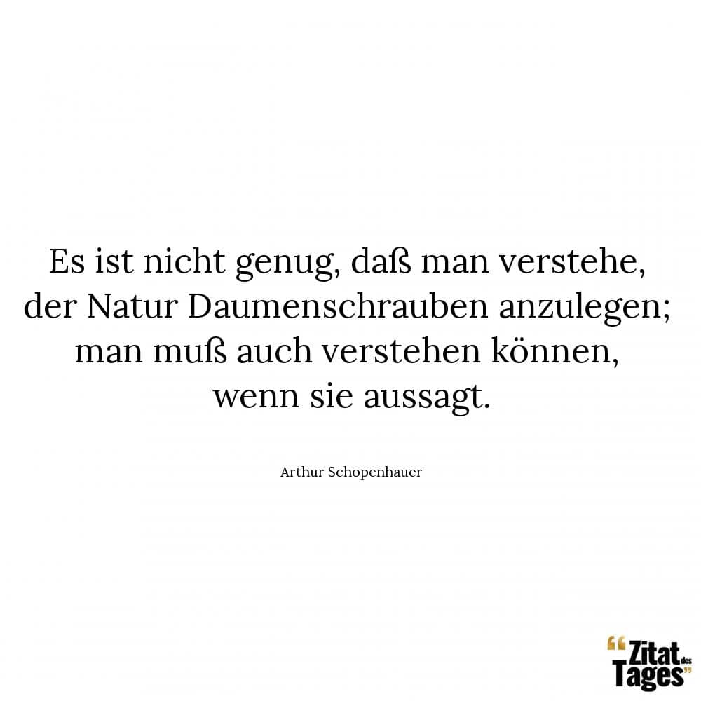 Es ist nicht genug, daß man verstehe, der Natur Daumenschrauben anzulegen; man muß auch verstehen können, wenn sie aussagt. - Arthur Schopenhauer