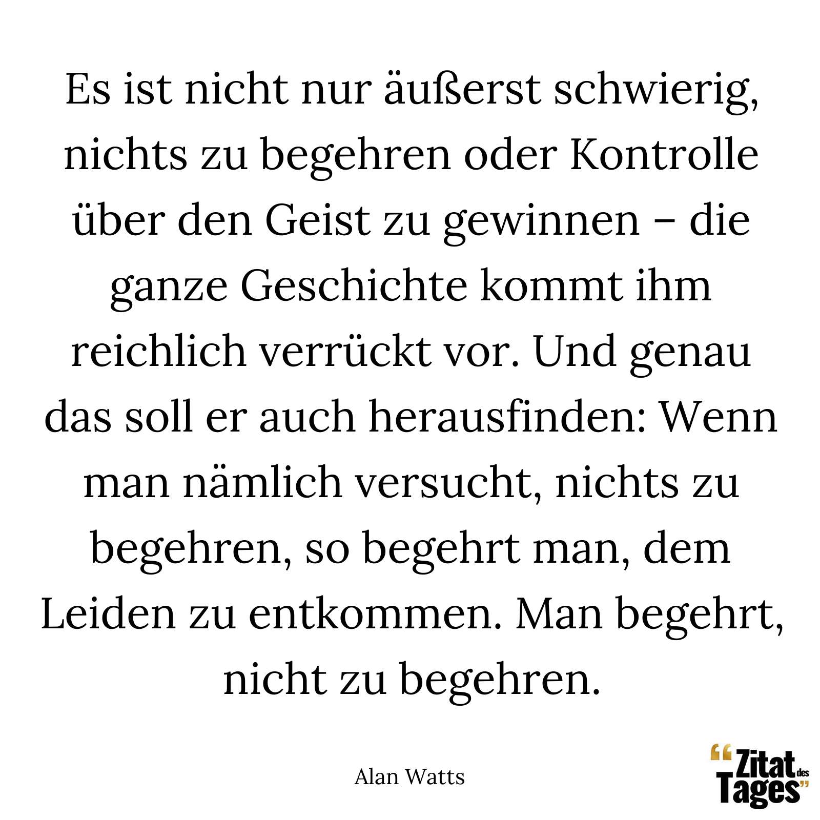 Es ist nicht nur äußerst schwierig, nichts zu begehren oder Kontrolle über den Geist zu gewinnen – die ganze Geschichte kommt ihm reichlich verrückt vor. Und genau das soll er auch herausfinden: Wenn man nämlich versucht, nichts zu begehren, so begehrt man, dem Leiden zu entkommen. Man begehrt, nicht zu begehren. - Alan Watts