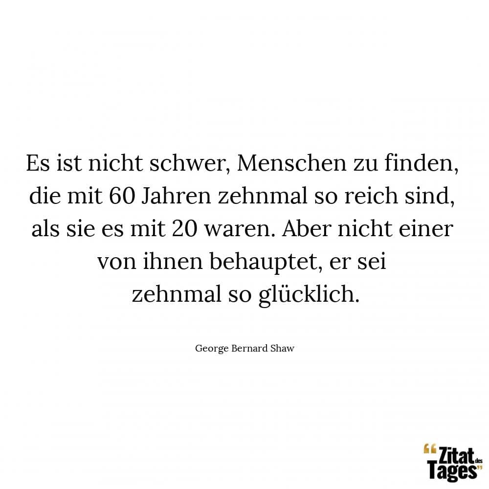 Es ist nicht schwer, Menschen zu finden, die mit 60 Jahren zehnmal so reich sind, als sie es mit 20 waren. Aber nicht einer von ihnen behauptet, er sei zehnmal so glücklich. - George Bernard Shaw