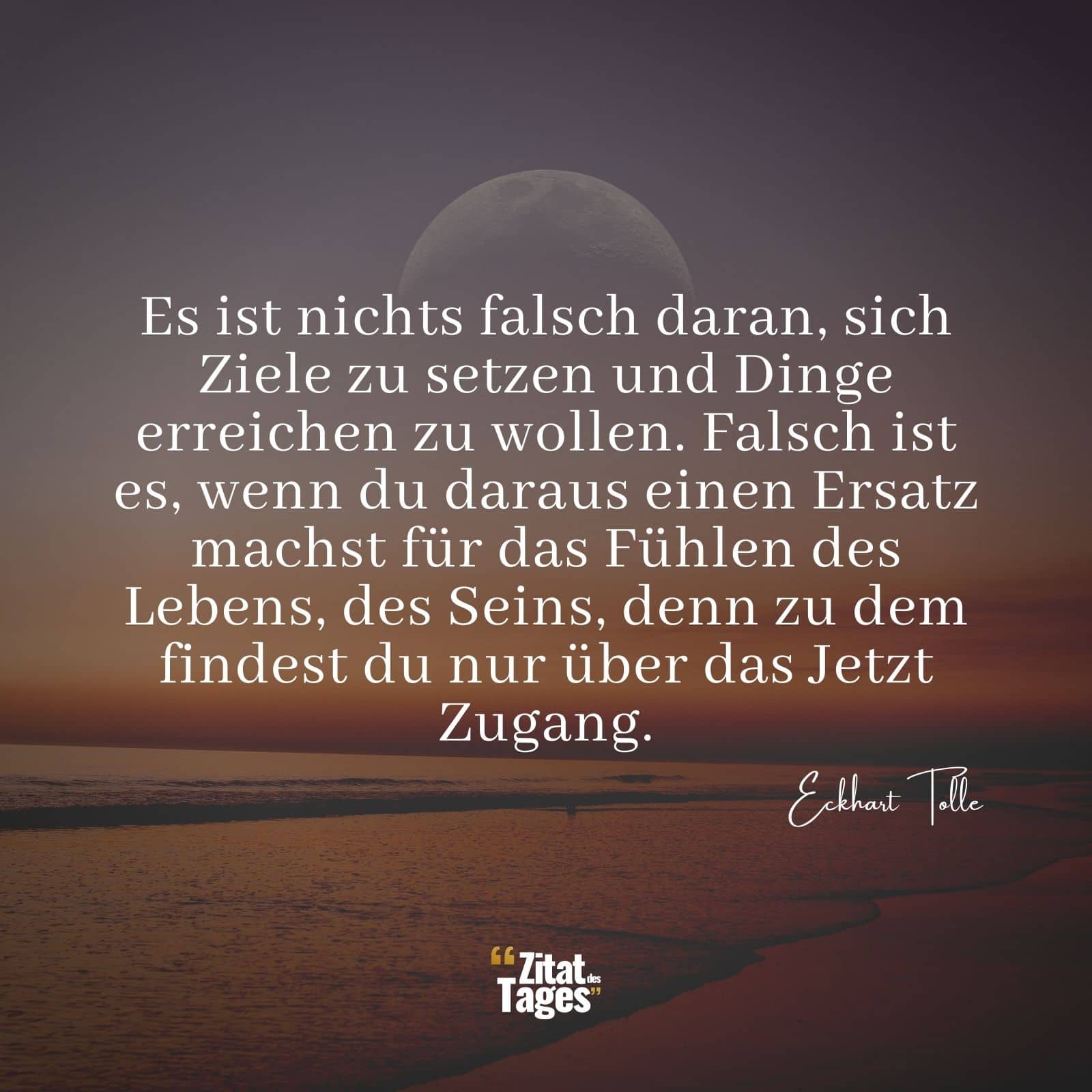 Es ist nichts falsch daran, sich Ziele zu setzen und Dinge erreichen zu wollen. Falsch ist es, wenn du daraus einen Ersatz machst für das Fühlen des Lebens, des Seins, denn zu dem findest du nur über das Jetzt Zugang. - Eckhart Tolle