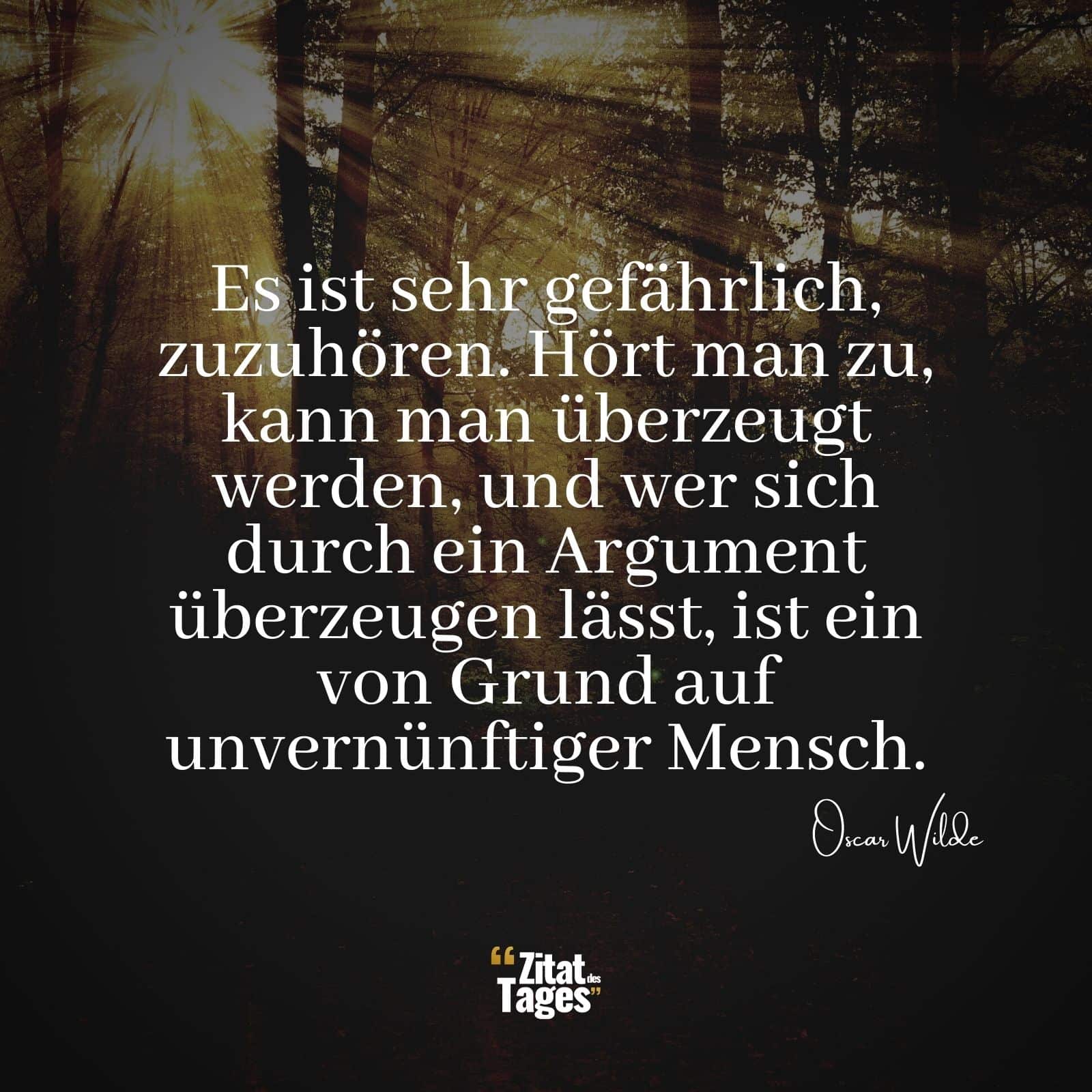 Es ist sehr gefährlich, zuzuhören. Hört man zu, kann man überzeugt werden, und wer sich durch ein Argument überzeugen lässt, ist ein von Grund auf unvernünftiger Mensch. - Oscar Wilde