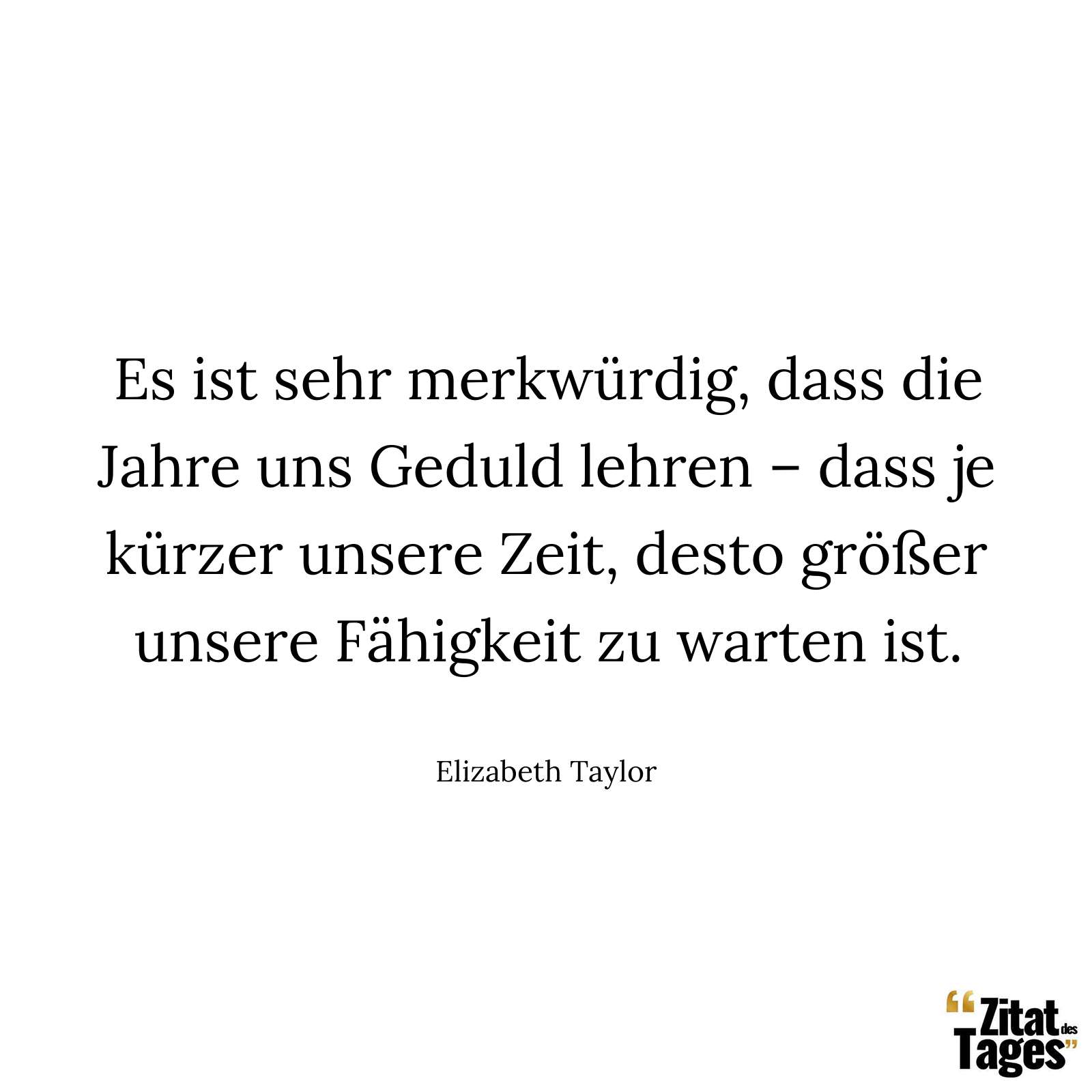 Es ist sehr merkwürdig, dass die Jahre uns Geduld lehren – dass je kürzer unsere Zeit, desto größer unsere Fähigkeit zu warten ist. - Elizabeth Taylor