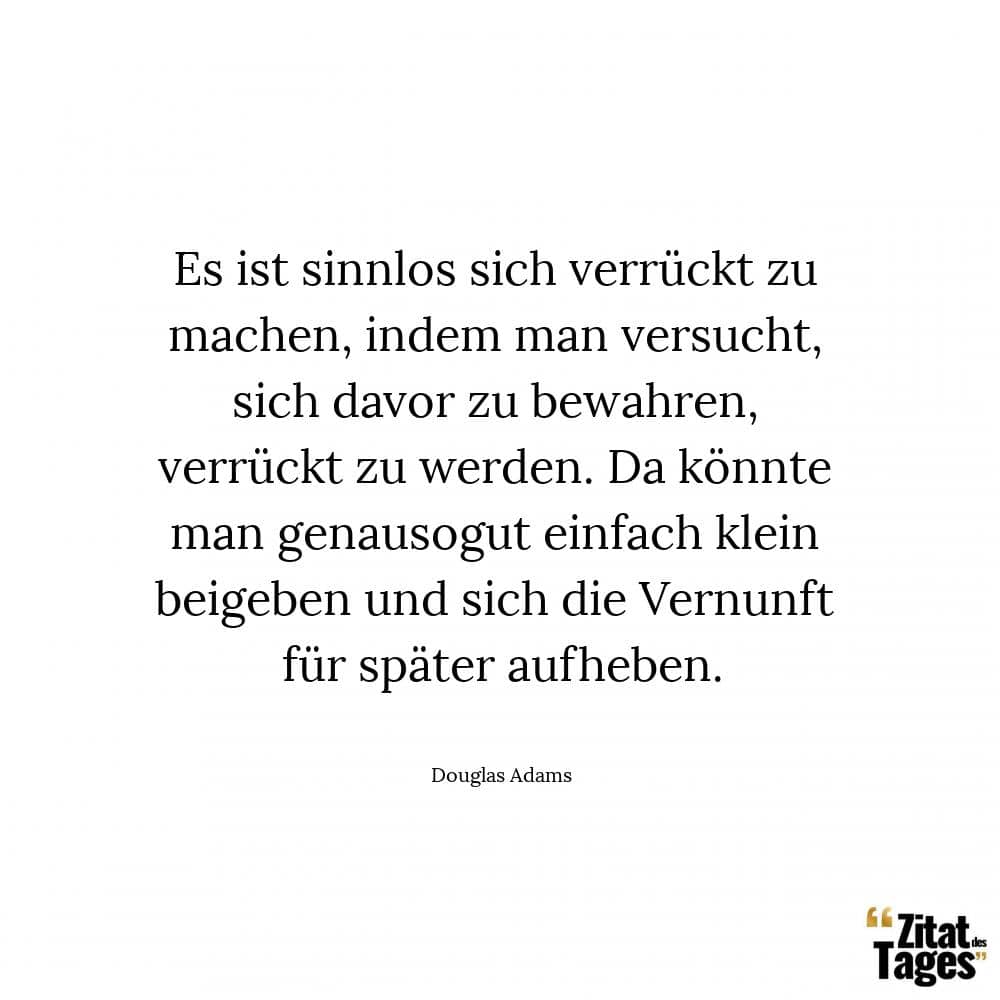 Es ist sinnlos sich verrückt zu machen, indem man versucht, sich davor zu bewahren, verrückt zu werden. Da könnte man genausogut einfach klein beigeben und sich die Vernunft für später aufheben. - Douglas Adams