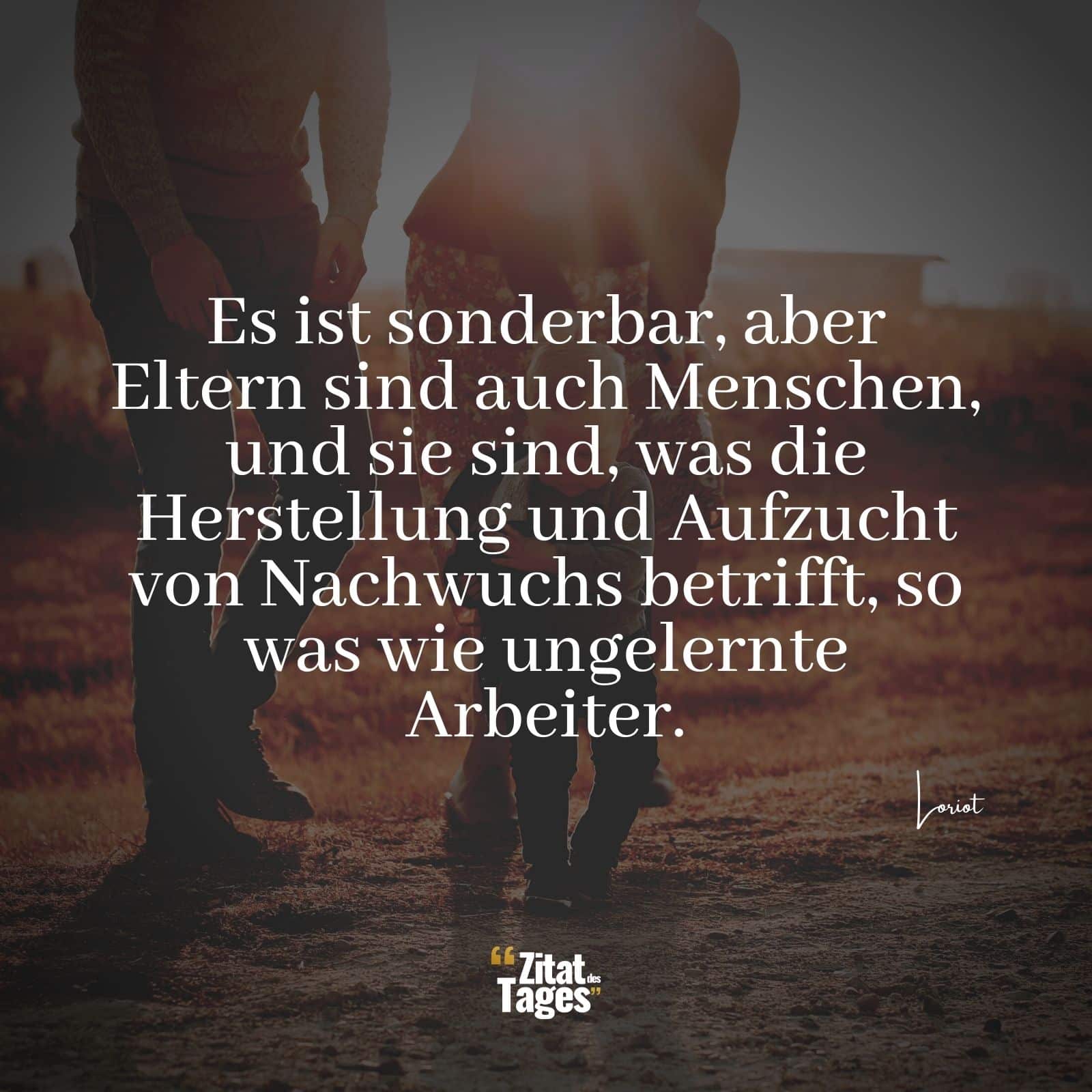 Es ist sonderbar, aber Eltern sind auch Menschen, und sie sind, was die Herstellung und Aufzucht von Nachwuchs betrifft, so was wie ungelernte Arbeiter. - Loriot