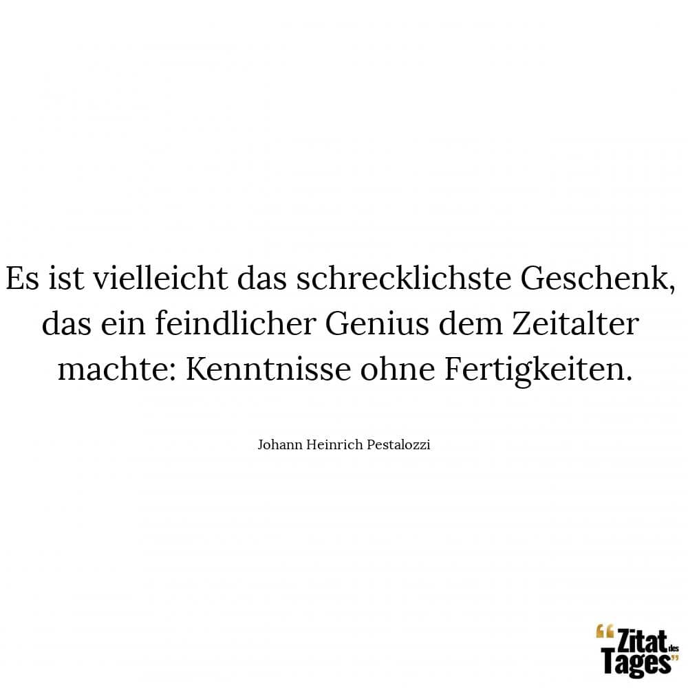 Es ist vielleicht das schrecklichste Geschenk, das ein feindlicher Genius dem Zeitalter machte: Kenntnisse ohne Fertigkeiten. - Johann Heinrich Pestalozzi