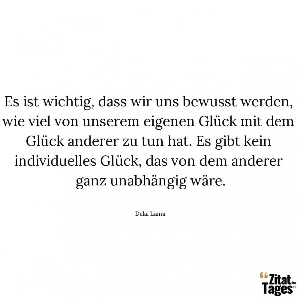 Es ist wichtig, dass wir uns bewusst werden, wie viel von unserem eigenen Glück mit dem Glück anderer zu tun hat. Es gibt kein individuelles Glück, das von dem anderer ganz unabhängig wäre. - Dalai Lama