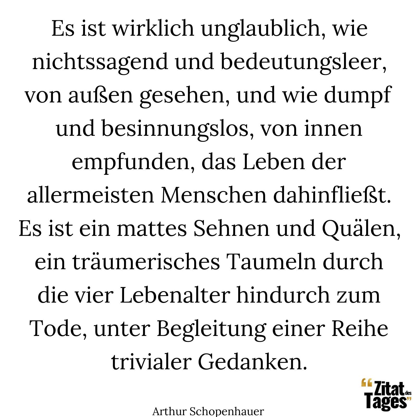 Es ist wirklich unglaublich, wie nichtssagend und bedeutungsleer, von außen gesehen, und wie dumpf und besinnungslos, von innen empfunden, das Leben der allermeisten Menschen dahinfließt. Es ist ein mattes Sehnen und Quälen, ein träumerisches Taumeln durch die vier Lebenalter hindurch zum Tode, unter Begleitung einer Reihe trivialer Gedanken. - Arthur Schopenhauer