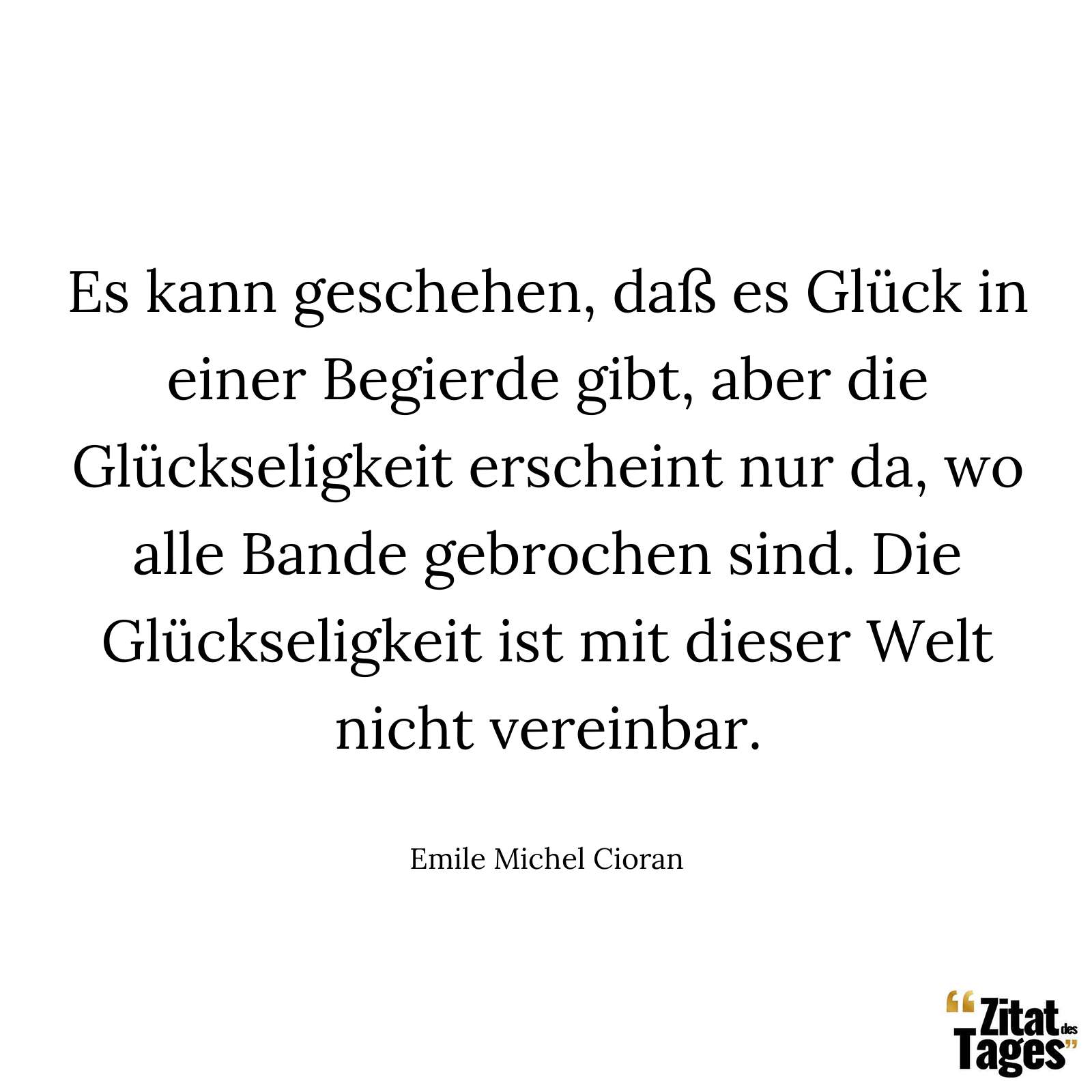 Es kann geschehen, daß es Glück in einer Begierde gibt, aber die Glückseligkeit erscheint nur da, wo alle Bande gebrochen sind. Die Glückseligkeit ist mit dieser Welt nicht vereinbar. - Emile Michel Cioran