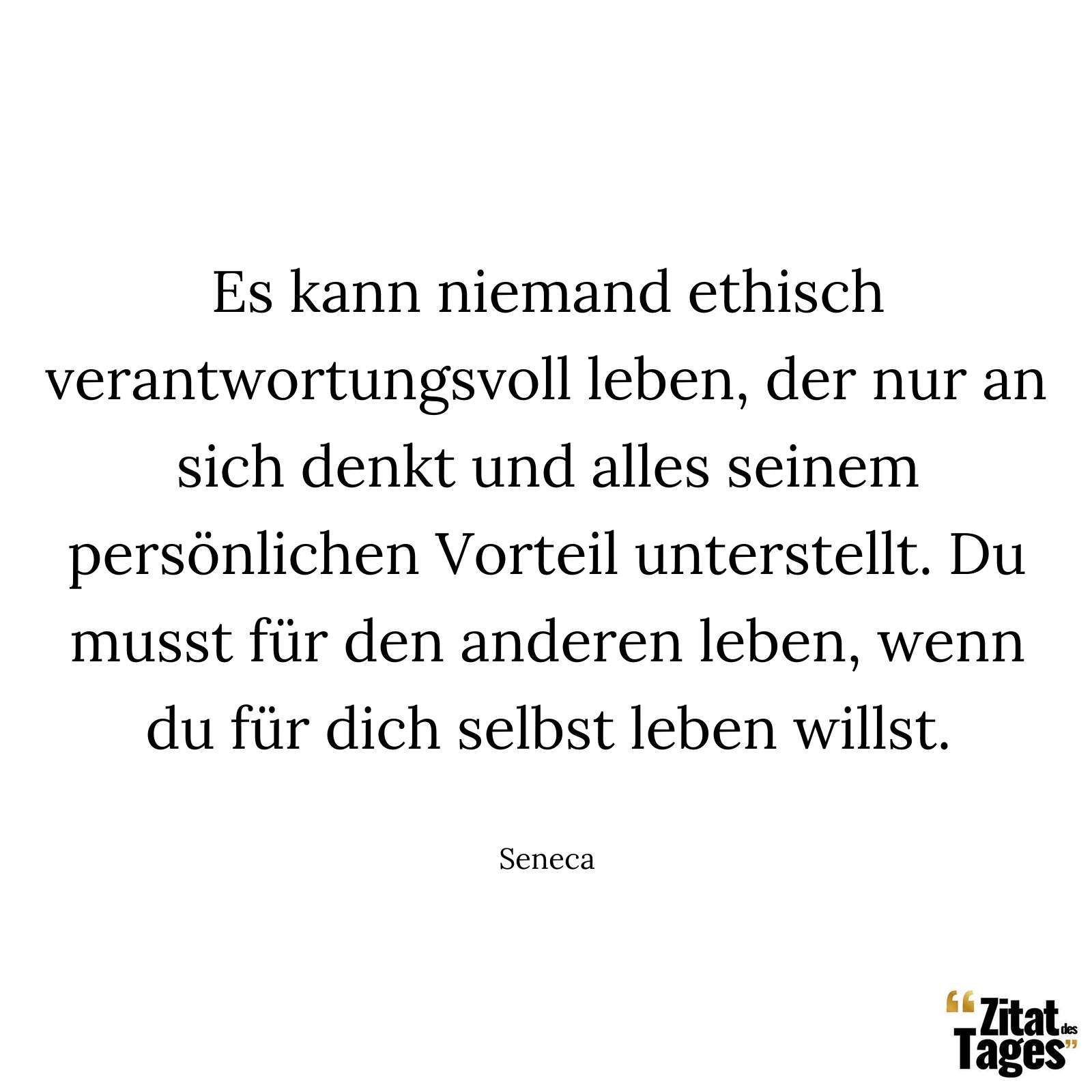 Es kann niemand ethisch verantwortungsvoll leben, der nur an sich denkt und alles seinem persönlichen Vorteil unterstellt. Du musst für den anderen leben, wenn du für dich selbst leben willst. - Seneca