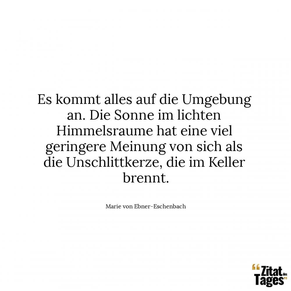 Es kommt alles auf die Umgebung an. Die Sonne im lichten Himmelsraume hat eine viel geringere Meinung von sich als die Unschlittkerze, die im Keller brennt. - Marie von Ebner-Eschenbach