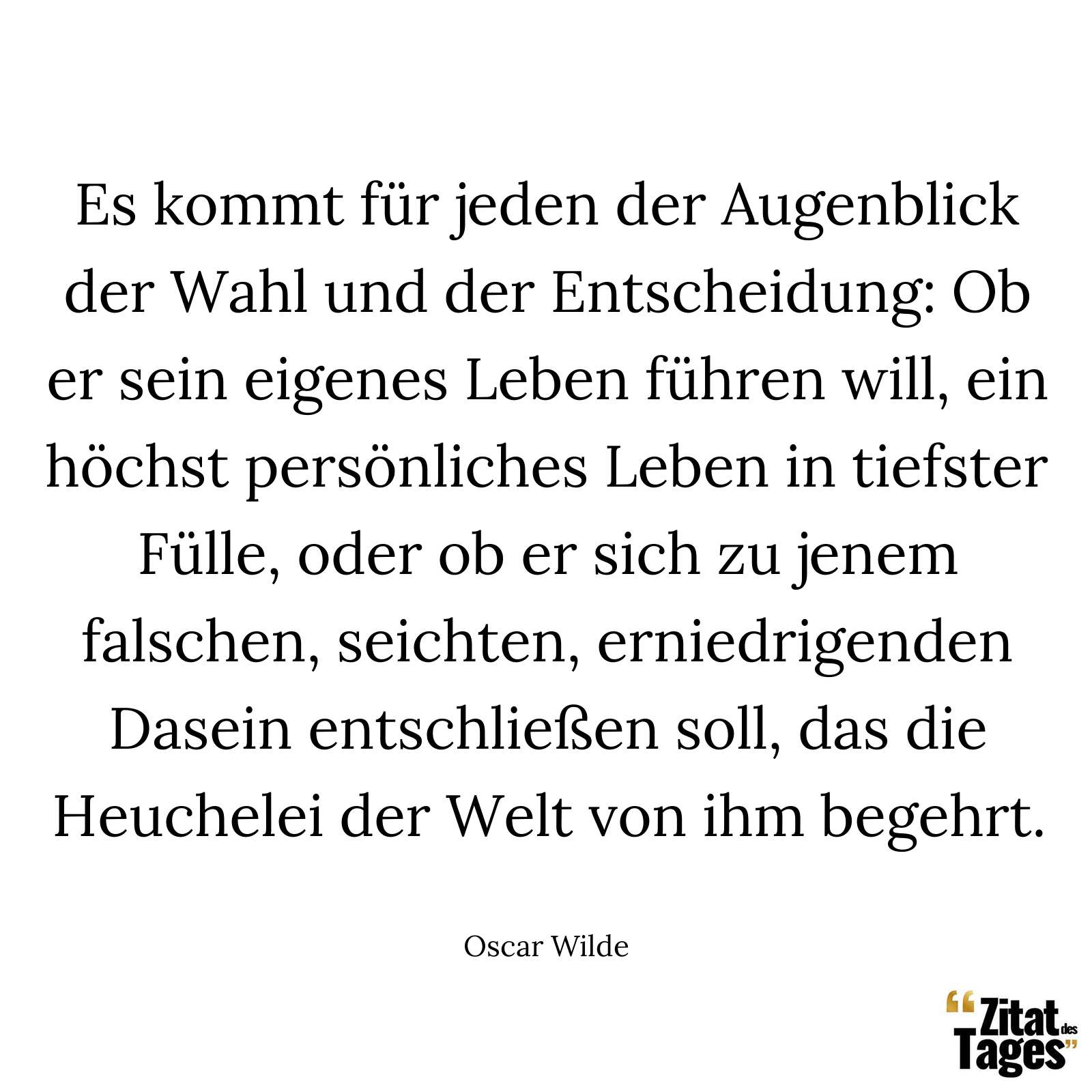 Es kommt für jeden der Augenblick der Wahl und der Entscheidung: Ob er sein eigenes Leben führen will, ein höchst persönliches Leben in tiefster Fülle, oder ob er sich zu jenem falschen, seichten, erniedrigenden Dasein entschließen soll, das die Heuchelei der Welt von ihm begehrt. - Oscar Wilde