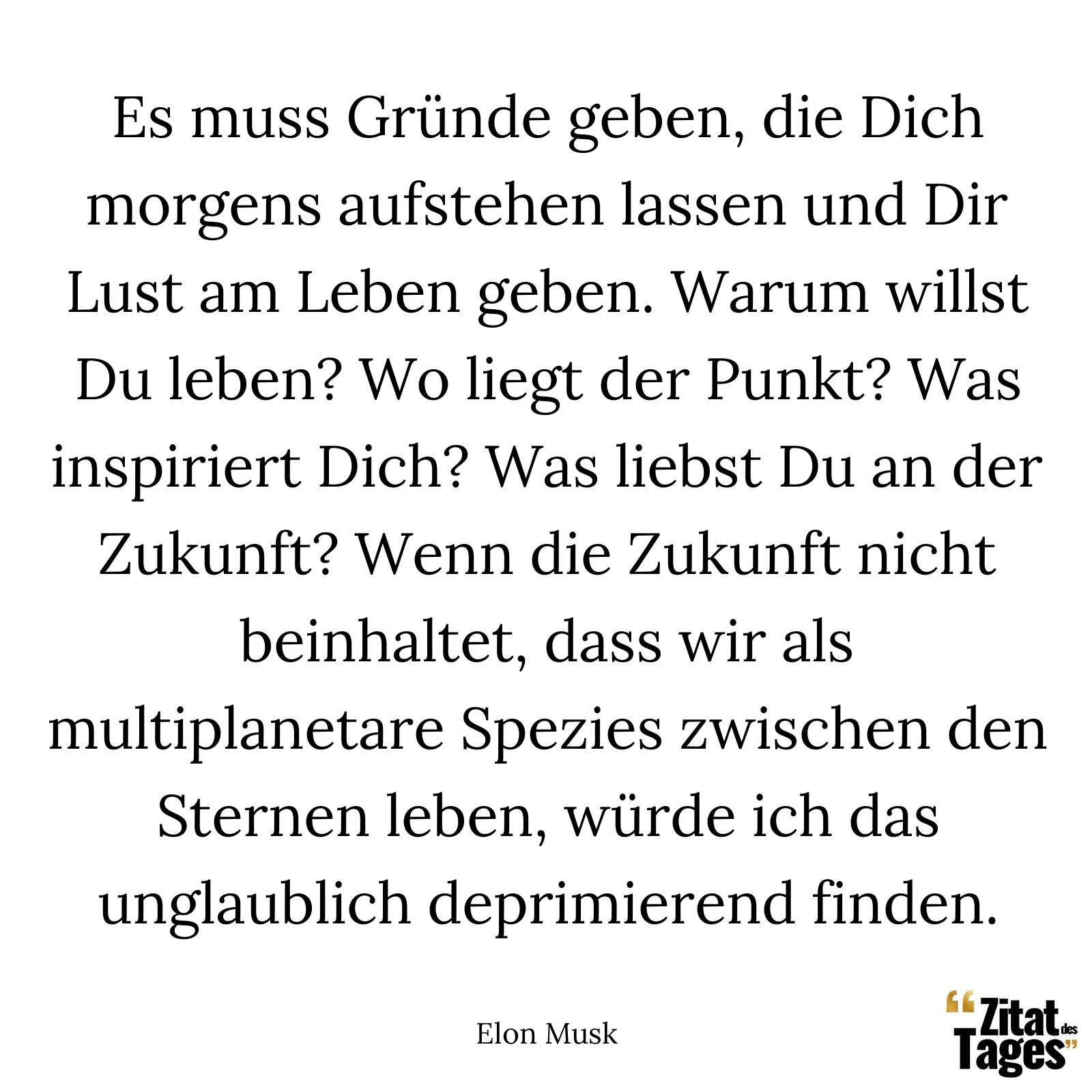 Es muss Gründe geben, die Dich morgens aufstehen lassen und Dir Lust am Leben geben. Warum willst Du leben? Wo liegt der Punkt? Was inspiriert Dich? Was liebst Du an der Zukunft? Wenn die Zukunft nicht beinhaltet, dass wir als multiplanetare Spezies zwischen den Sternen leben, würde ich das unglaublich deprimierend finden. - Elon Musk