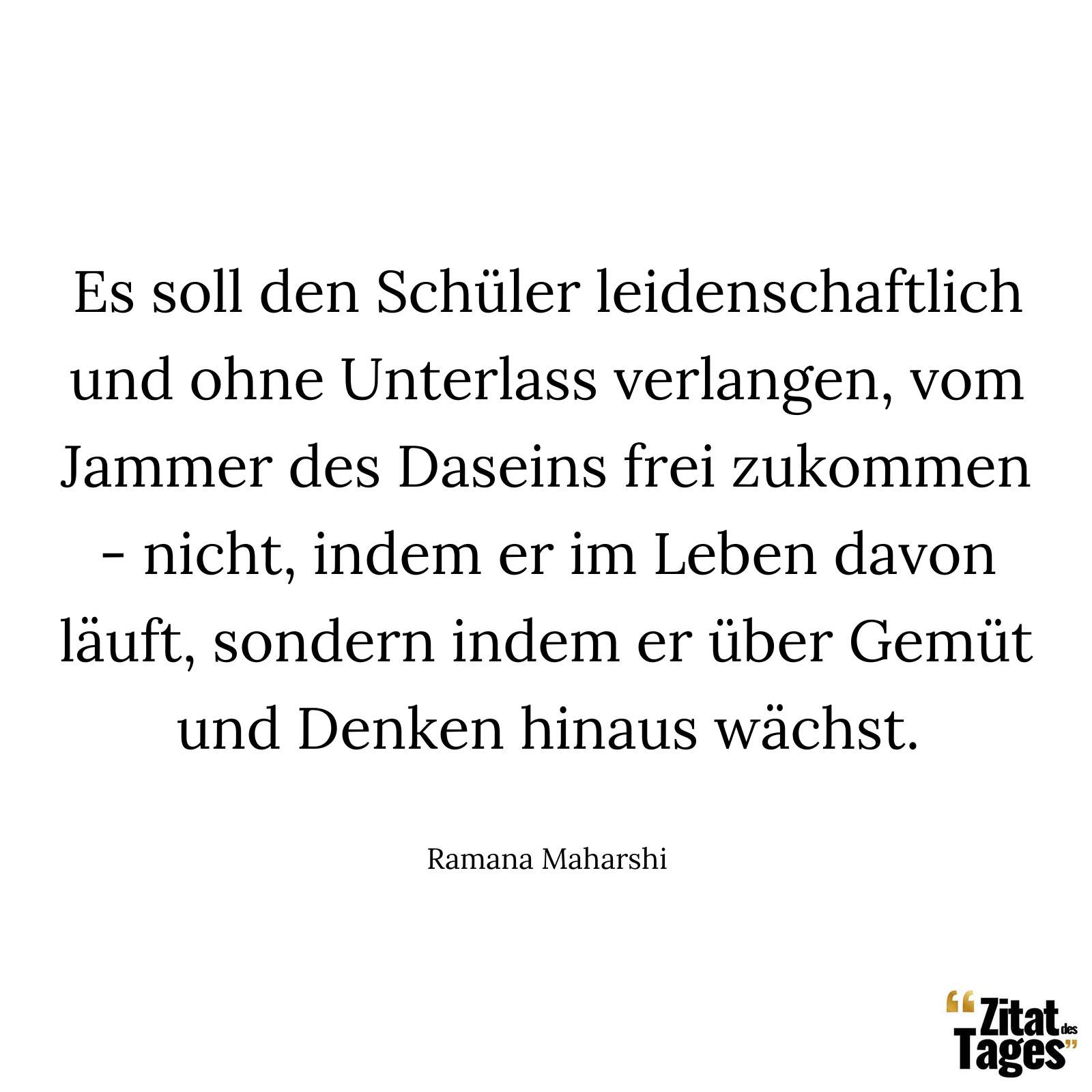 Es soll den Schüler leidenschaftlich und ohne Unterlass verlangen, vom Jammer des Daseins frei zukommen - nicht, indem er im Leben davon läuft, sondern indem er über Gemüt und Denken hinaus wächst. - Ramana Maharshi