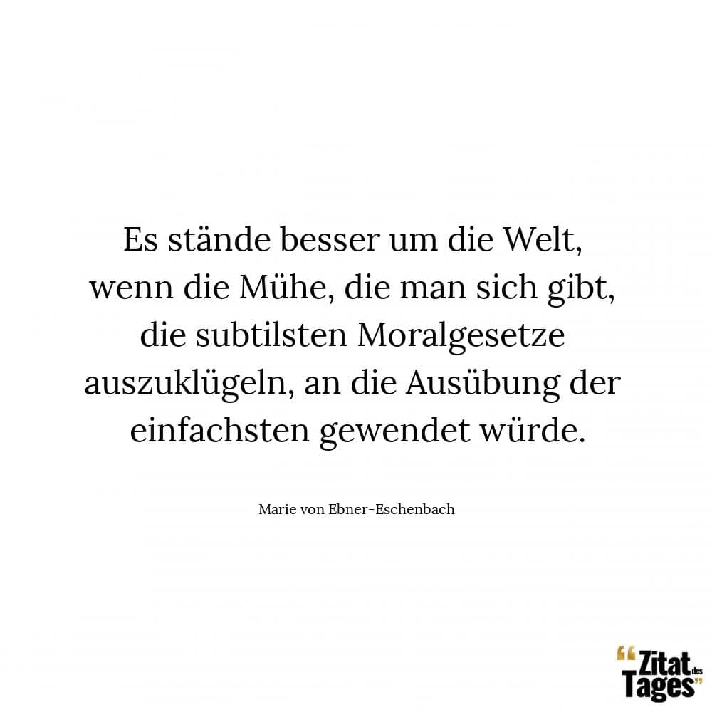 Es stände besser um die Welt, wenn die Mühe, die man sich gibt, die subtilsten Moralgesetze auszuklügeln, an die Ausübung der einfachsten gewendet würde. - Marie von Ebner-Eschenbach