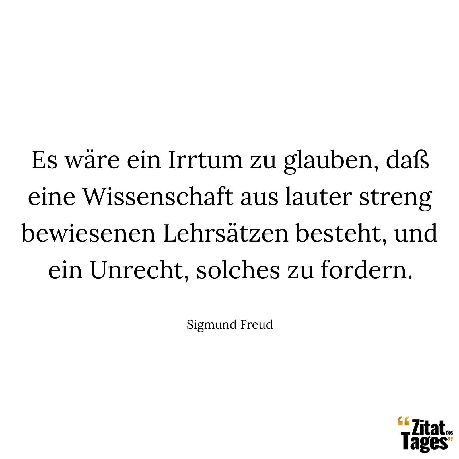 Es wäre ein Irrtum zu glauben, daß eine Wissenschaft aus lauter streng bewiesenen Lehrsätzen besteht, und ein Unrecht, solches zu fordern. - Sigmund Freud