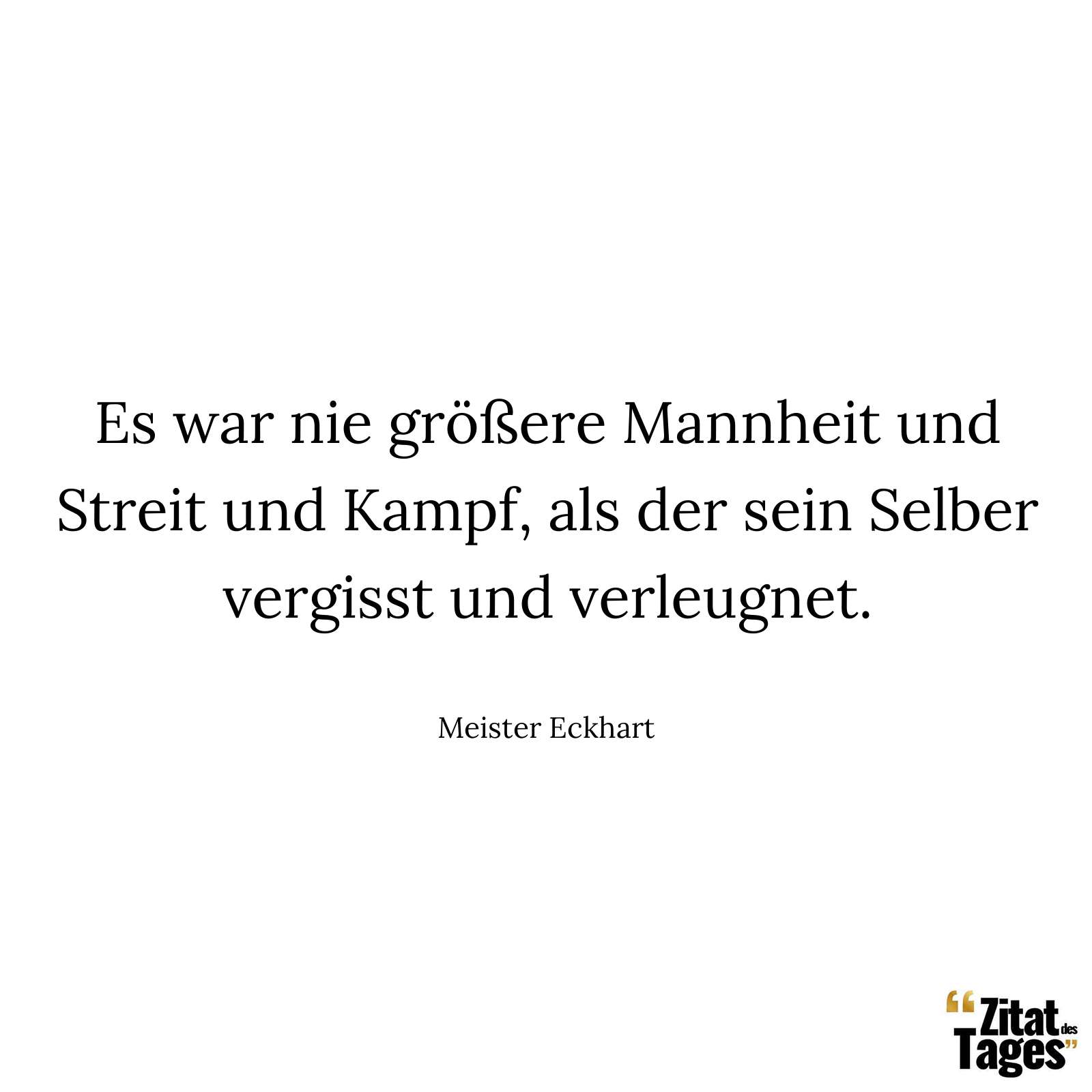 Es war nie größere Mannheit und Streit und Kampf, als der sein Selber vergisst und verleugnet. - Meister Eckhart