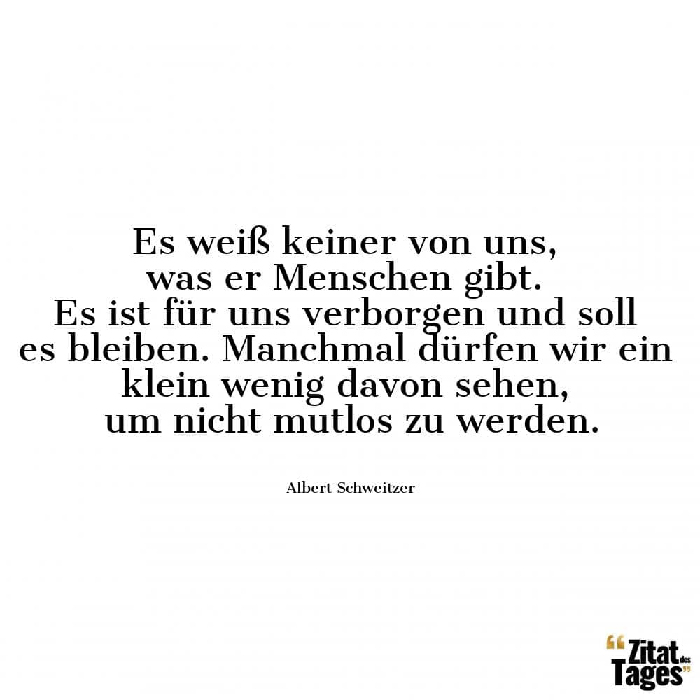 Es weiß keiner von uns, was er Menschen gibt. Es ist für uns verborgen und soll es bleiben. Manchmal dürfen wir ein klein wenig davon sehen, um nicht mutlos zu werden. - Albert Schweitzer