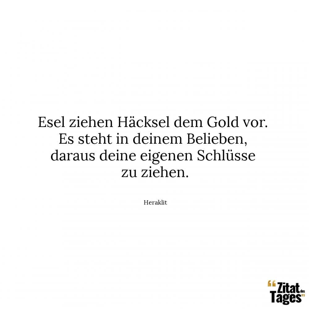 Esel ziehen Häcksel dem Gold vor. Es steht in deinem Belieben, daraus deine eigenen Schlüsse zu ziehen. - Heraklit