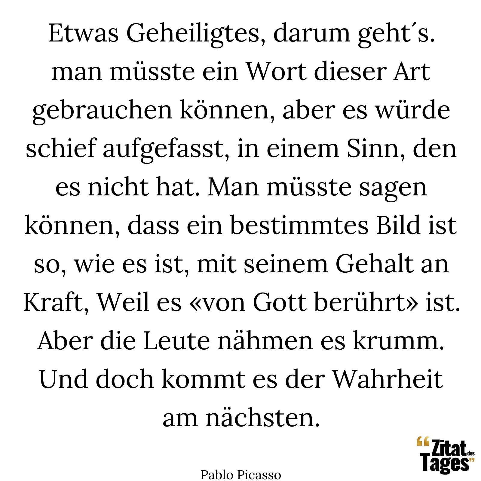 Etwas Geheiligtes, darum geht´s. man müsste ein Wort dieser Art gebrauchen können, aber es würde schief aufgefasst, in einem Sinn, den es nicht hat. Man müsste sagen können, dass ein bestimmtes Bild ist so, wie es ist, mit seinem Gehalt an Kraft, Weil es «von Gott berührt» ist. Aber die Leute nähmen es krumm. Und doch kommt es der Wahrheit am nächsten. - Pablo Picasso