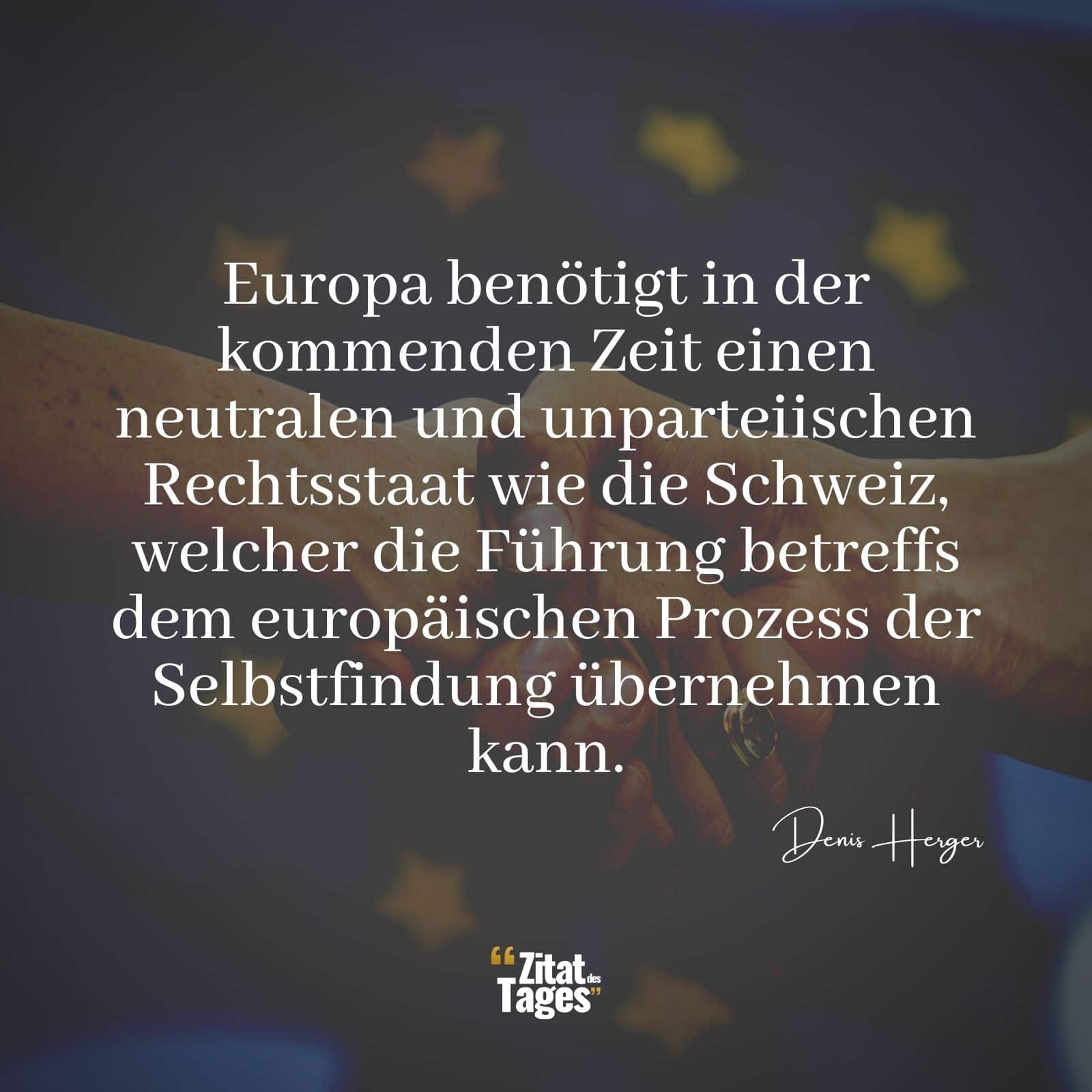 Europa benötigt in der kommenden Zeit einen neutralen und unparteiischen Rechtsstaat wie die Schweiz, welcher die Führung betreffs dem europäischen Prozess der Selbstfindung übernehmen kann. - Denis Herger