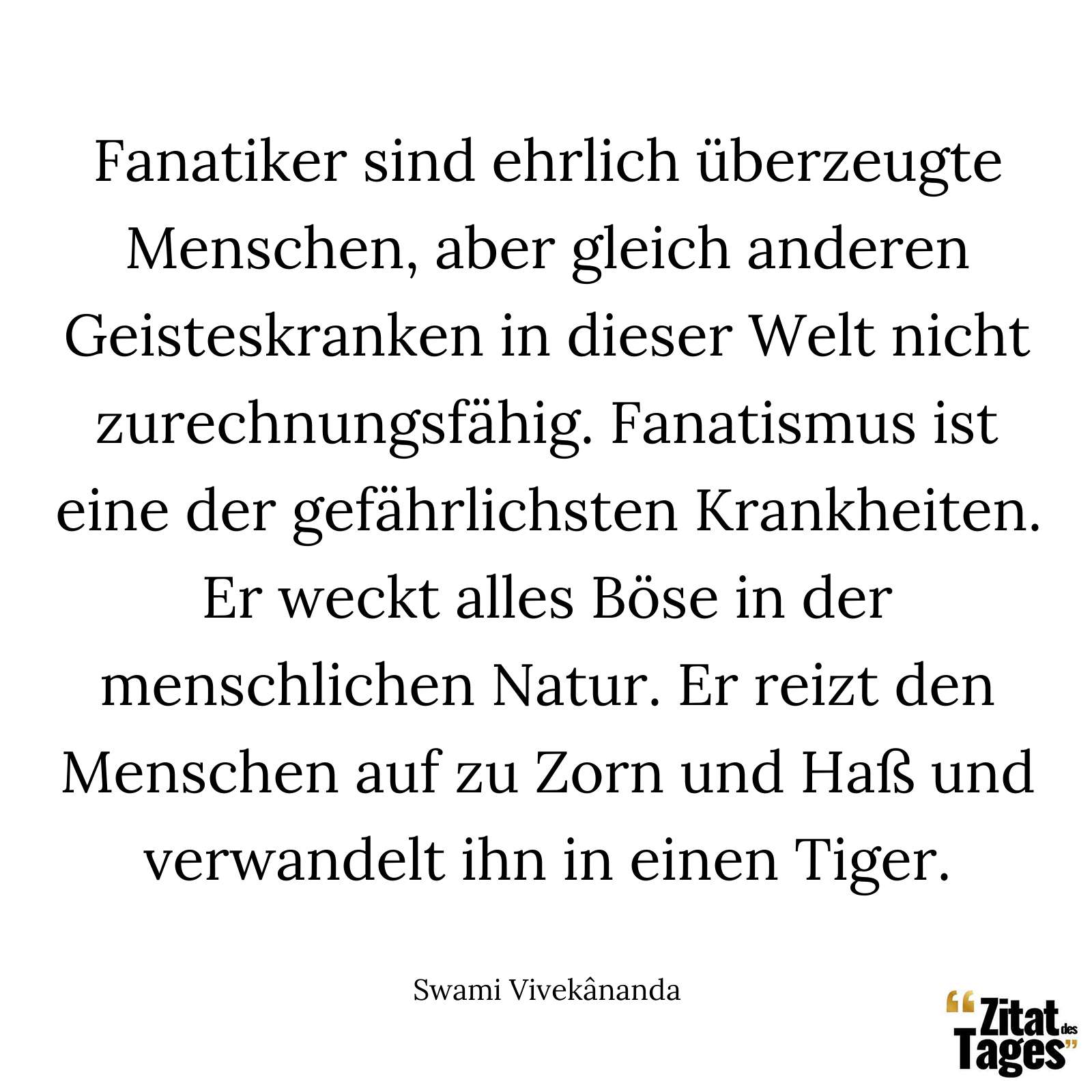 Fanatiker sind ehrlich überzeugte Menschen, aber gleich anderen Geisteskranken in dieser Welt nicht zurechnungsfähig. Fanatismus ist eine der gefährlichsten Krankheiten. Er weckt alles Böse in der menschlichen Natur. Er reizt den Menschen auf zu Zorn und Haß und verwandelt ihn in einen Tiger. - Swami Vivekânanda