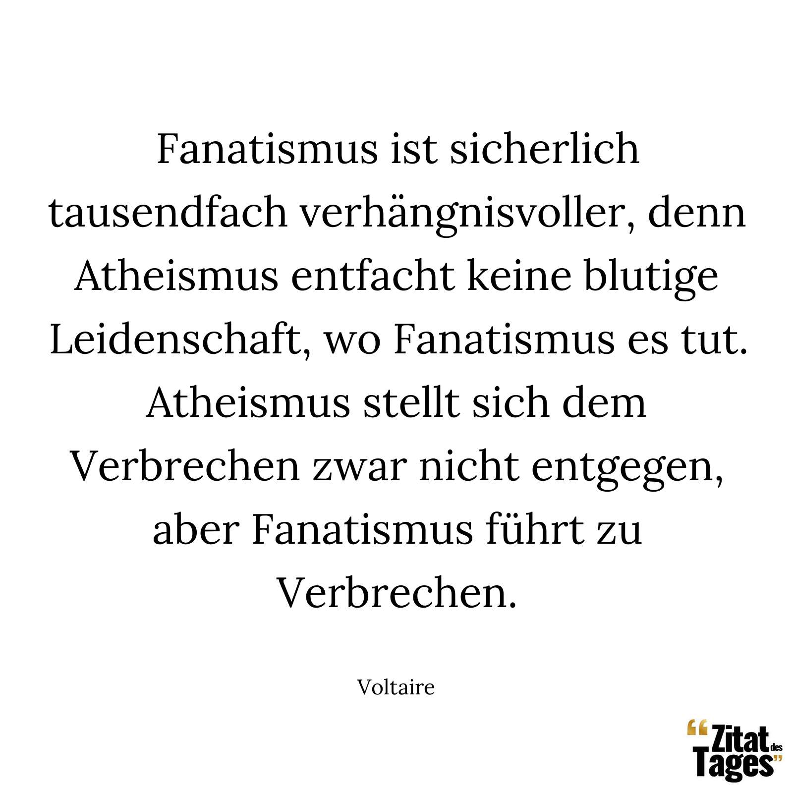 Fanatismus ist sicherlich tausendfach verhängnisvoller, denn Atheismus entfacht keine blutige Leidenschaft, wo Fanatismus es tut. Atheismus stellt sich dem Verbrechen zwar nicht entgegen, aber Fanatismus führt zu Verbrechen. - Voltaire