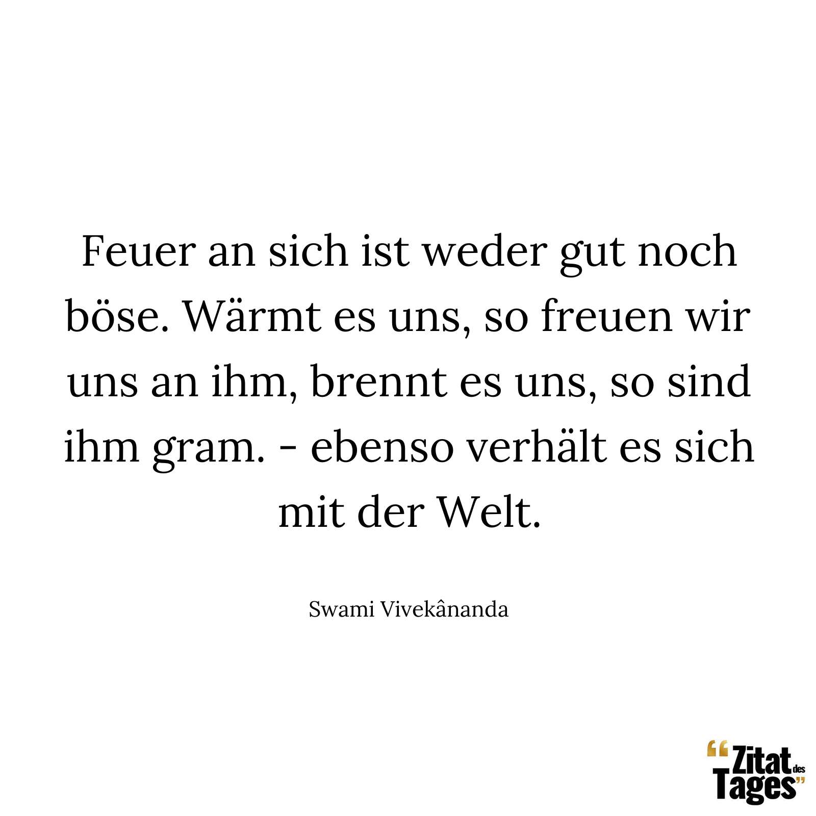 Feuer an sich ist weder gut noch böse. Wärmt es uns, so freuen wir uns an ihm, brennt es uns, so sind ihm gram. - ebenso verhält es sich mit der Welt. - Swami Vivekânanda