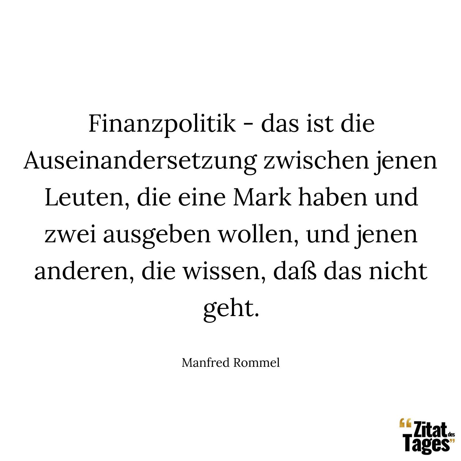 Finanzpolitik - das ist die Auseinandersetzung zwischen jenen Leuten, die eine Mark haben und zwei ausgeben wollen, und jenen anderen, die wissen, daß das nicht geht. - Manfred Rommel