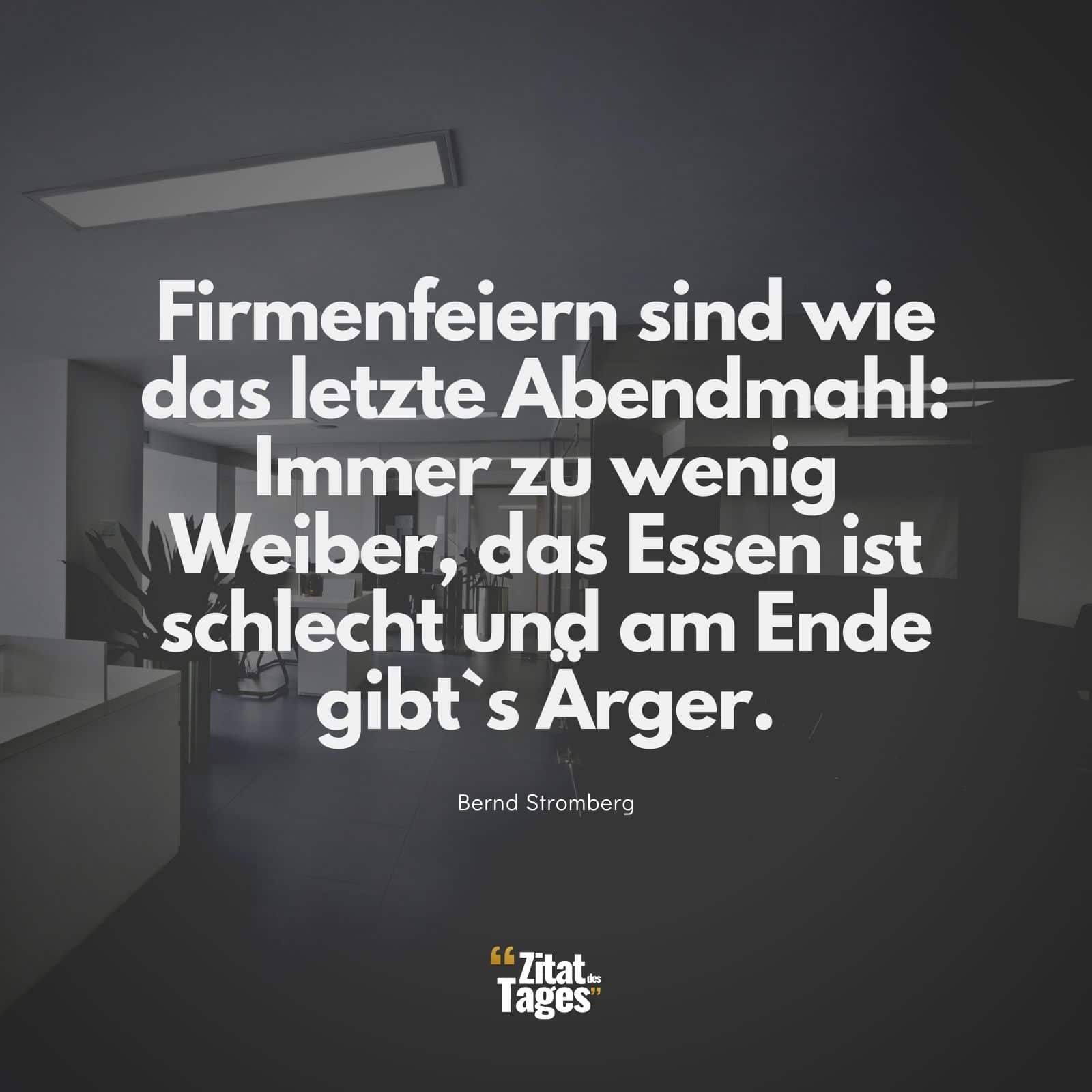 Firmenfeiern sind wie das letzte Abendmahl: Immer zu wenig Weiber, das Essen ist schlecht und am Ende gibt`s Ärger. - Bernd Stromberg