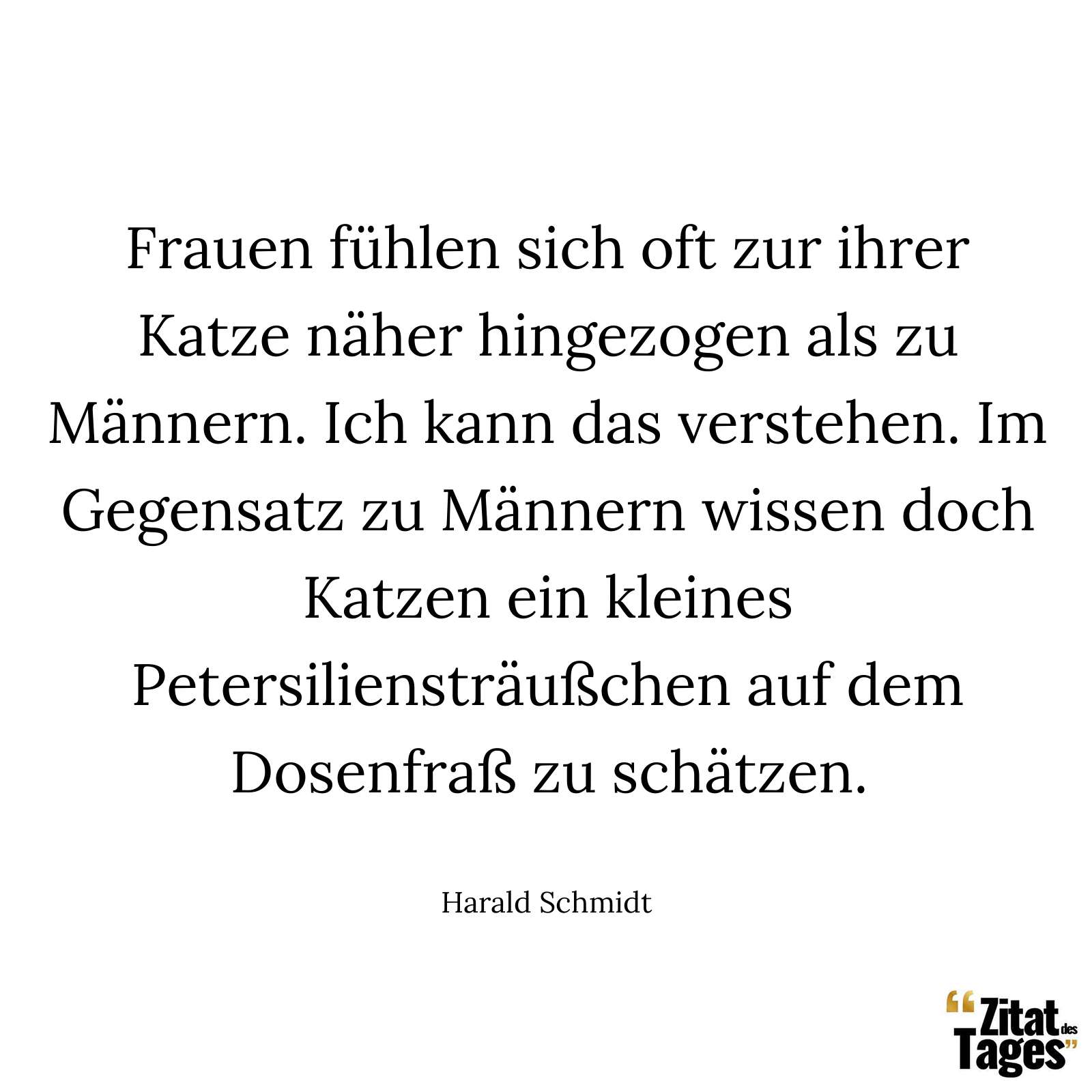 Frauen fühlen sich oft zur ihrer Katze näher hingezogen als zu Männern. Ich kann das verstehen. Im Gegensatz zu Männern wissen doch Katzen ein kleines Petersiliensträußchen auf dem Dosenfraß zu schätzen. - Harald Schmidt