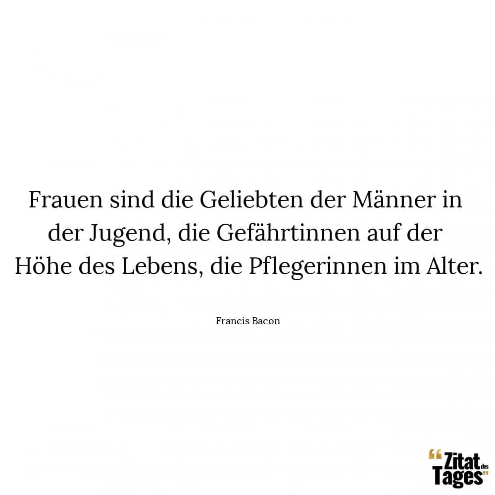 Frauen sind die Geliebten der Männer in der Jugend, die Gefährtinnen auf der Höhe des Lebens, die Pflegerinnen im Alter. - Francis Bacon