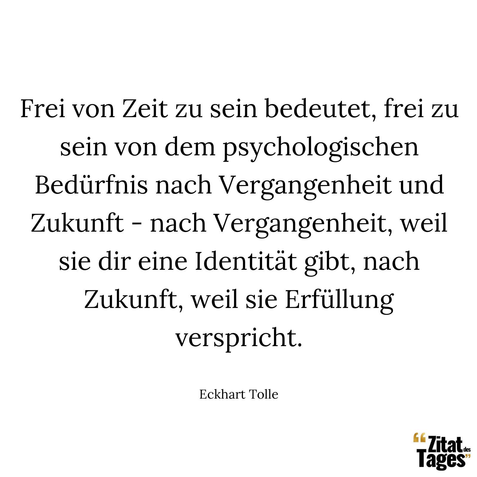 Frei von Zeit zu sein bedeutet, frei zu sein von dem psychologischen Bedürfnis nach Vergangenheit und Zukunft - nach Vergangenheit, weil sie dir eine Identität gibt, nach Zukunft, weil sie Erfüllung verspricht. - Eckhart Tolle