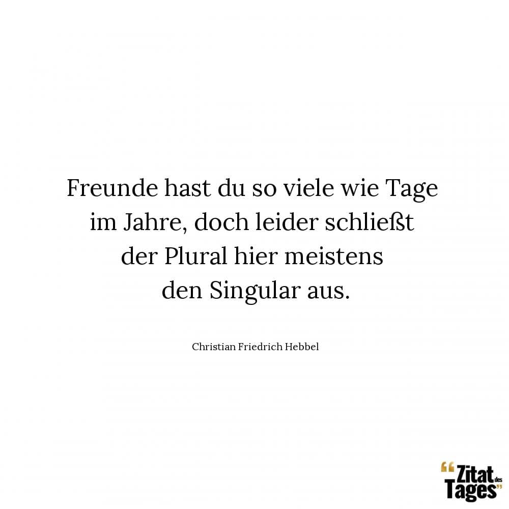 Freunde hast du so viele wie Tage im Jahre, doch leider schließt der Plural hier meistens den Singular aus. - Christian Friedrich Hebbel