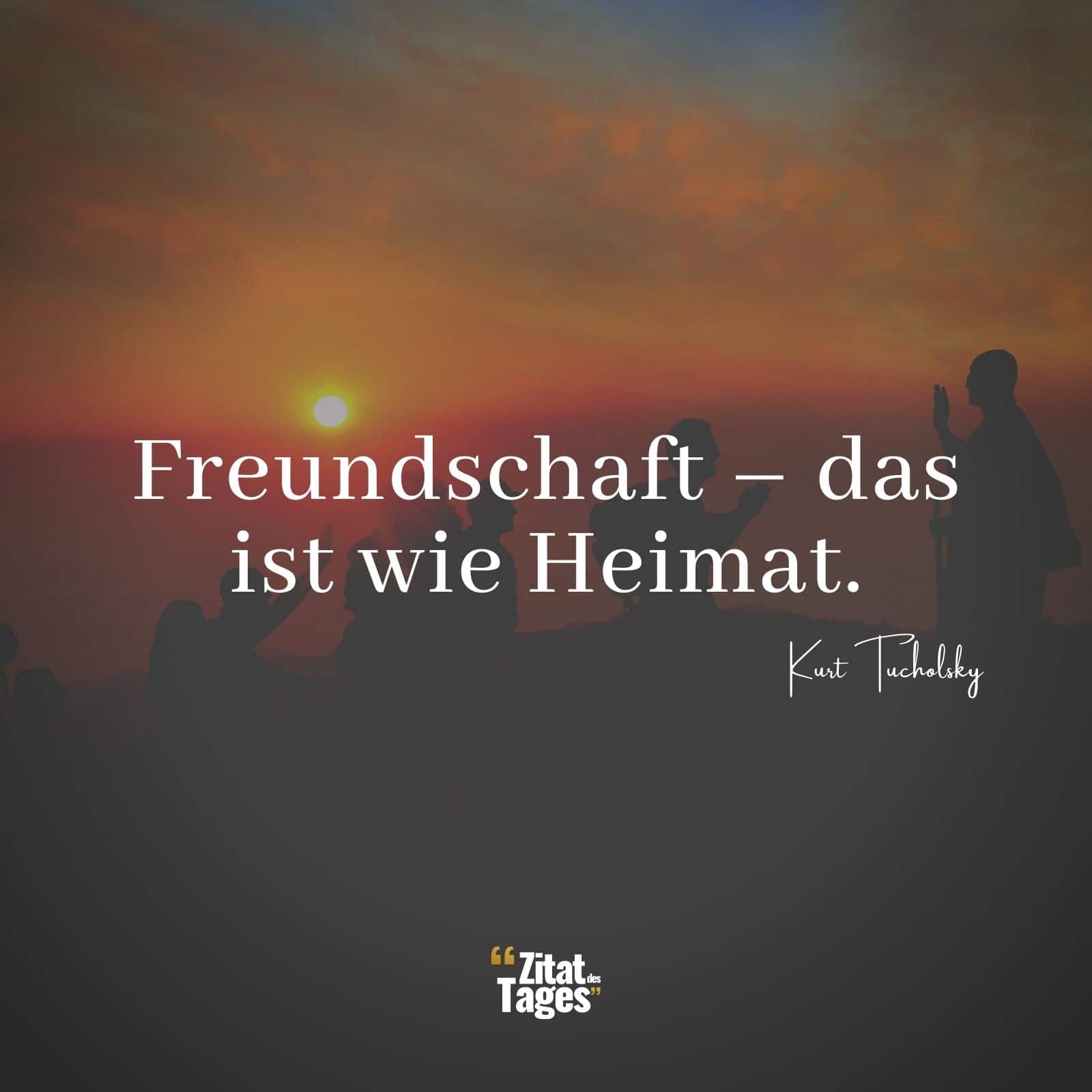 Freundschaft – das ist wie Heimat. - Kurt Tucholsky