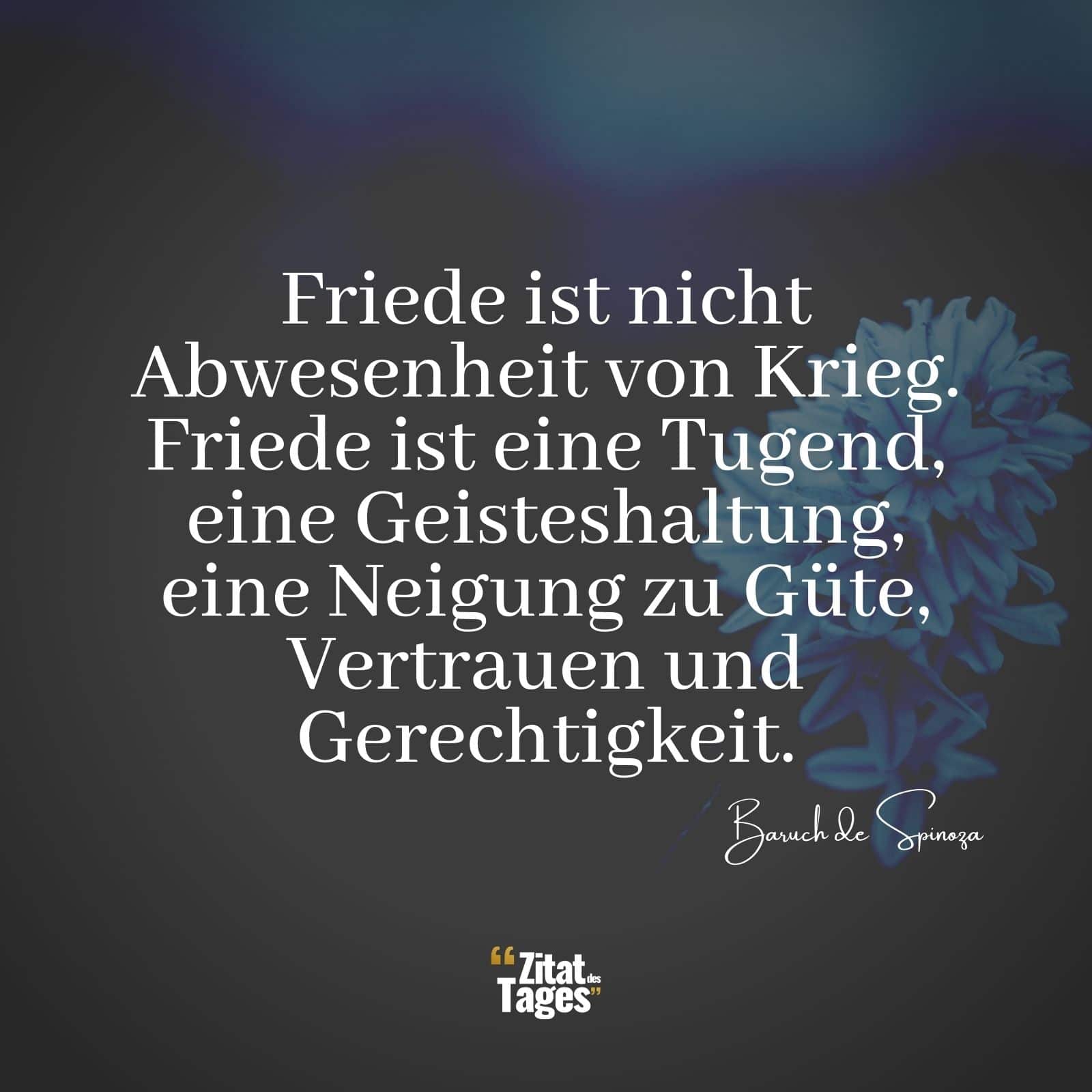 Friede ist nicht Abwesenheit von Krieg. Friede ist eine Tugend, eine Geisteshaltung, eine Neigung zu Güte, Vertrauen und Gerechtigkeit. - Baruch de Spinoza