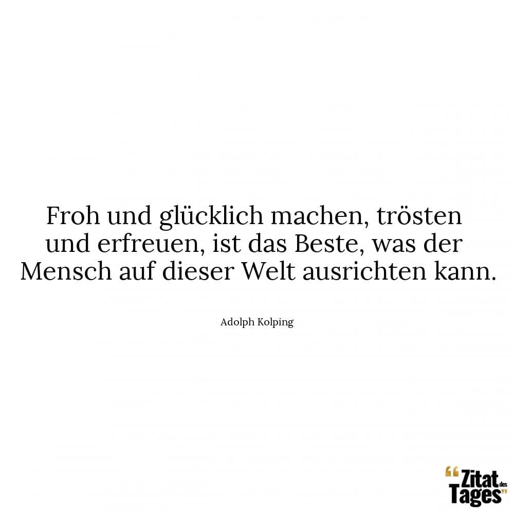 Froh und glücklich machen, trösten und erfreuen, ist das Beste, was der Mensch auf dieser Welt ausrichten kann. - Adolph Kolping